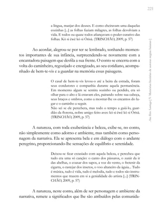 221
Ana
Rita
Santiago
[
V.
Memórias
literárias
de
autoras
negras
baianas
]
a língua, manjar dos deuses. E como cheiravam uma daquelas
cozinhas [...] as folhas faziam milagres, as folhas devolviam a
vida. E todos ou quase todos afiançavam o poder curativo das
folhas. Kò si èwè kò si Òrisà. (TRINCHÃO, 2009, p. 57)
Ao acordar, alegrou-se por ter se lembrado, sonhando momen-
tos importantes de sua infância, surpreendendo-se novamente com a
encantadora paisagem que desfila a sua frente. O conto se encerra com a
volta do caminheiro, regozijado e energizado, ao seu cotidiano, acompa-
nhado de bem-te-vis e a guardar na memória essas paisagens.
O casal de bem-te-vis levou-o até a beira da estrada, foram
seus condutores e companhia durante aquela permanência.
Em momento algum se sentira sozinho ou perdido, era só
olhar para o alto e lá estavam eles, pairando sobre sua cabeça,
seus braços e ombros, como a mostrar-lhe os encantos do lu-
gar e o caminho a seguir.
Não sei se ele percebera, mas todo o tempo a guiá-lo, guar-
dião da floresta, nobre amigo feito aves: kò si èwè kò si Òrisà.
(TRINCHÃO, 2009, p. 57)
A natureza, com toda exuberância e beleza, exibe-se, no conto,
não simplesmente como adorno e ambiente, mas também como perso-
nagem da narrativa. Ela se apresenta bela e em diálogo com o andante
peregrino, proporcionando-lhe sensações de equilíbrio e serenidade.
Deixou-se ficar extasiado com aquela beleza, e percebeu que
tudo era uma só canção: o canto dos pássaros, o zunir da ir
das abelhas, o coaxar dos sapos, a voz do vento, o fretenir da
cigarra, o rastejar dos insetos, o voo altaneiro da águia... Tudo
é música, tudo é vida, tudo é melodia, tudo e todos são instru-
mentos que trazem em si a genialidade do artista [...] (TRIN-
CHÃO, 2009, p. 57)
A natureza, neste conto, além de ser personagem e ambiente da
narrativa, remete a significados que lhe são atribuídos pelas comunida-
 