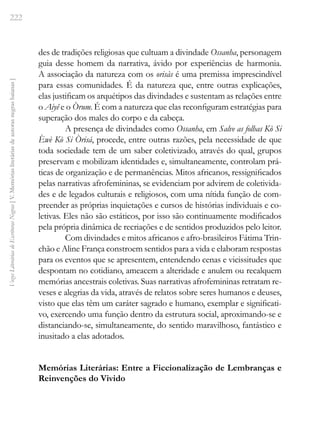 222
Vozes
Literárias
de
Escritoras
Negras
[
V.
Memórias
literárias
de
autoras
negras
baianas
]
des de tradições religiosas que cultuam a divindade Ossanha, personagem
guia desse homem da narrativa, ávido por experiências de harmonia.
A associação da natureza com os orisàs é uma premissa imprescindível
para essas comunidades. É da natureza que, entre outras explicações,
elas justificam os arquétipos das divindades e sustentam as relações entre
o Aiyê e o Òrum. É com a natureza que elas reconfiguram estratégias para
superação dos males do corpo e da cabeça.
A presença de divindades como Ossanha, em Salve as folhas Kò Si
Èwè Kò Si Òrisá, procede, entre outras razões, pela necessidade de que
toda sociedade tem de um saber coletivizado, através do qual, grupos
preservam e mobilizam identidades e, simultaneamente, controlam prá-
ticas de organização e de permanências. Mitos africanos, ressignificados
pelas narrativas afrofemininas, se evidenciam por advirem de coletivida-
des e de legados culturais e religiosos, com uma nítida função de com-
preender as próprias inquietações e cursos de histórias individuais e co-
letivas. Eles não são estáticos, por isso são continuamente modificados
pela própria dinâmica de recriações e de sentidos produzidos pelo leitor.
Com divindades e mitos africanos e afro-brasileiros Fátima Trin-
chão e Aline França constroem sentidos para a vida e elaboram respostas
para os eventos que se apresentem, entendendo cenas e vicissitudes que
despontam no cotidiano, ameacem a alteridade e anulem ou recalquem
memórias ancestrais coletivas. Suas narrativas afrofemininas retratam re-
veses e alegrias da vida, através de relatos sobre seres humanos e deuses,
visto que elas têm um caráter sagrado e humano, exemplar e significati-
vo, exercendo uma função dentro da estrutura social, aproximando-se e
distanciando-se, simultaneamente, do sentido maravilhoso, fantástico e
inusitado a elas adotados.
Memórias Literárias: Entre a Ficcionalização de Lembranças e
Reinvenções do Vivido
 