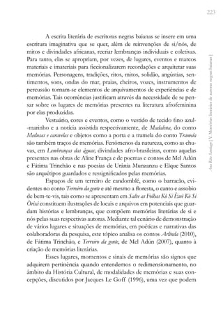 223
Ana
Rita
Santiago
[
V.
Memórias
literárias
de
autoras
negras
baianas
]
A escrita literária de escritoras negras baianas se insere em uma
escritura imaginativa que se quer, além de reinvenções de si/nós, de
mitos e divindades africanas, recriar lembranças individuais e coletivas.
Para tanto, elas se apropriam, por vezes, de lugares, eventos e marcos
materiais e imateriais para ficcionalizarem recordações e arquitetar suas
memórias. Personagens, tradições, ritos, mitos, solidão, angústias, sen-
timentos, sons, ondas do mar, praias, cheiros, vozes, instrumentos de
percussão tornam-se elementos de arquivamentos de experiências e de
memórias. Tais ocorrências justificam através da necessidade de se pen-
sar sobre os lugares de memórias presentes na literatura afrofeminina
por elas produzidas.
Vestuário, cores e eventos, como o vestido de tecido fino azul-
-marinho e a notícia assistida respectivamente, de Madalena, do conto
Medusas e caravelas e objetos como a porta e a tramela do conto Tramela
são também traços de memórias. Fenômenos da natureza, como as chu-
vas, em Lembranças das águas; divindades afro-brasileiras, como aquelas
presentes nas obras de Aline França e de poemas e contos de Mel Adún
e Fátima Trinchão e nas poesias de Urânia Munzanzu e Elque Santos
são arquétipos guardados e ressignificados pelas memórias.
Espaços de um terreiro de candomblé, como o barracão, evi-
dentes no conto Terreiro da gente e até mesmo a floresta, o canto e assobio
de bem-te-vis, tais como se apresentam em Salve as Folhas Kò Si Èwè Kò Si
Òrisá constituem ilustrações de locais e arquivos em potenciais que guar-
dam histórias e lembranças, que compõem memórias literárias de si e
nós pelas suas respectivas autoras. Mediante tal cenário de demonstração
de vários lugares e situações de memórias, em poéticas e narrativas das
colaboradoras da pesquisa, este tópico analisa os contos Arlinda (2010),
de Fátima Trinchão, e Terreiro da gente, de Mel Adún (2007), quanto à
criação de memórias literárias.
Esses lugares, momentos e sinais de memórias são signos que
adquirem pertinência quando entendemos o redimensionamento, no
âmbito da História Cultural, de modalidades de memórias e suas con-
cepções, discutidos por Jacques Le Goff (1996), uma vez que podem
 