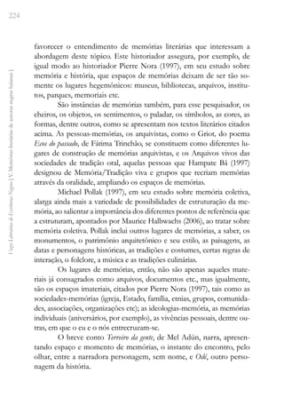 224
Vozes
Literárias
de
Escritoras
Negras
[
V.
Memórias
literárias
de
autoras
negras
baianas
]
favorecer o entendimento de memórias literárias que interessam a
abordagem deste tópico. Este historiador assegura, por exemplo, de
igual modo ao historiador Pierre Nora (1997), em seu estudo sobre
memória e história, que espaços de memórias deixam de ser tão so-
mente os lugares hegemônicos: museus, bibliotecas, arquivos, institu-
tos, parques, memoriais etc.
São instâncias de memórias também, para esse pesquisador, os
cheiros, os objetos, os sentimentos, o paladar, os símbolos, as cores, as
formas, dentre outros, como se apresentam nos textos literários citados
acima. As pessoas-memórias, os arquivistas, como o Griot, do poema
Ecos do passado, de Fátima Trinchão, se constituem como diferentes lu-
gares de construção de memórias arquivistas, e os Arquivos vivos das
sociedades de tradição oral, aquelas pessoas que Hampate Bâ (1997)
designou de Memória/Tradição viva e grupos que recriam memórias
através da oralidade, ampliando os espaços de memórias.
Michael Pollak (1997), em seu estudo sobre memória coletiva,
alarga ainda mais a variedade de possibilidades de estruturação da me-
mória, ao salientar a importância dos diferentes pontos de referência que
a estruturam, apontados por Maurice Halbwachs (2006), ao tratar sobre
memória coletiva. Pollak inclui outros lugares de memórias, a saber, os
monumentos, o patrimônio arquitetônico e seu estilo, as paisagens, as
datas e personagens históricas, as tradições e costumes, certas regras de
interação, o folclore, a música e as tradições culinárias.
Os lugares de memórias, então, não são apenas aqueles mate-
riais já consagrados como arquivos, documentos etc., mas igualmente,
são os espaços imateriais, citados por Pierre Nora (1997), tais como as
sociedades-memórias (igreja, Estado, família, etnias, grupos, comunida-
des, associações, organizações etc); as ideologias-memória, as memórias
individuais (aniversários, por exemplo), as vivências pessoais, dentre ou-
tras, em que o eu e o nós entrecruzam-se.
O breve conto Terreiro da gente, de Mel Adún, narra, apresen-
tando espaço e momento de memórias, o instante do encontro, pelo
olhar, entre a narradora personagem, sem nome, e Odé, outro perso-
nagem da história.
 