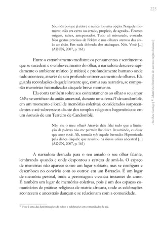 225
Ana
Rita
Santiago
[
V.
Memórias
literárias
de
autoras
negras
baianas
]
Sou nós porque já não é e nunca foi uma opção. Naquele mo-
mento não era certo ou errado, propício, de agrado... Éramos
origem, raízes, antepassados. Tudo ali misturado, evocado.
Nos gestos precisos de Fekém e nos olhares atentos das abi-
ãs ao chão. Em cada dobrada dos atabaques. Nós. Você [...]
(ADÚN, 2007, p. 161)
Entre o estranhamento mediante os pensamentos e sentimentos
que se sucedem e o embevecimento do olhar, a narradora descreve rapi-
damente o ambiente místico (e mítico) e profundamente humano onde
tudo acontece, através de um profundo entrecruzamento de olhares. Ela
guarda recordações daquele instante que, com a sua narrativa, se compo-
rão memórias ficionalizadas daquele breve momento.
Ela conta também sobre seu contentamento ao olhar o seu amor
Odé e se certificar da união ancestral, durante uma festa31 de candomblé,
em um momento e local de memórias coletivas, considerados surpreen-
dentes e até subversivos diante dos templos religiosos hegemônicos: em
um barracão de um Terreiro de Candomblé.
Não viu o meu olhar? Através dele falei tudo que a limita-
ção da palavra não me permite lhe dizer. Resumindo, eu disse
que amo você. Ali, sentada sob aquele barracão. Hipnotizada
pela dança daquele que resultou na nossa união ancestral [...]
(ADÚN, 2007, p. 161)
A narradora desnuda para o seu amado o seu olhar falante,
lembrando quando e onde despontou a certeza de amá-lo. O espaço
de memórias não aparece como um lugar solitário, mas se configura e
desemboca no convívio com os outros: em um Barracão. É um lugar
de memória pessoal, onde a personagem vivencia instantes de amor.
É também um lugar de memórias coletivas, pois é um dos espaços co-
munitários de práticas religiosas de matriz africana, onde as celebrações
acontecem e ancestrais dançam e se relacionam com a comunidade.
31
Festa é uma das denominações de cultos e celebrações em comunidades de asè.
 