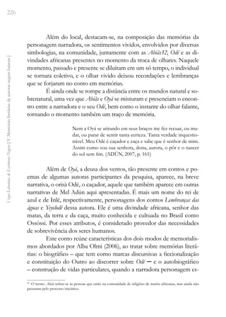 226
Vozes
Literárias
de
Escritoras
Negras
[
V.
Memórias
literárias
de
autoras
negras
baianas
]
Além do local, destacam-se, na composição das memórias da
personagem narradora, os sentimentos vividos, envolvidos por diversas
simbologias, na comunidade, juntamente com as Abiãs32, Odé e as di-
vindades africanas presentes no momento da troca de olhares. Naquele
momento, passado e presente se diluíram em um só tempo, o individual
se tornara coletivo, e o olhar vivido deixou recordações e lembranças
que se forjaram no conto em memórias.
É ainda onde se rompe a distância entre os mundos natural e so-
brenatural, uma vez que Abiãs e Oyá se misturam e presenciam o encon-
tro entre a narradora e o seu Odé, bem como o instante do olhar falante,
tornando o momento também um traço de memória.
Nem a Oyá se atirando em seus braços me fez recuar, ou mu-
dar, ou parar de sentir tanta certeza. Tanta verdade inquestio-
nável. Meu Odé é caçador e caça e sabe que é senhor de mim.
Assim como sou sua senhora, dona, aurora, o pôr e o nascer
do sol sem fim. (ADÚN, 2007, p. 161)
Além de Oyá, a deusa dos ventos, tão presente em contos e po-
emas de algumas autoras participantes da pesquisa, aparece, na breve
narrativa, o orisà Odé, o caçador, aquele que também aparece em outras
narrativas de Mel Adún aqui apresentadas. É mais um nome do rei de
azul e de Inlé, respectivamente, personagens dos contos Lembranças das
águas e Yeyelodê dessa autora. Ele é uma divindade africana, senhor das
matas, da terra e da caça, muito conhecida e cultuada no Brasil como
Ossòssi. Por esses atributos, é considerado provedor das necessidades
de sobrevivência dos seres humanos.
Este conto reúne características dos dois modos de memorialis-
mos abordados por Alba Olmi (2006), ao tratar sobre memórias literá-
rias: o biográfico – que tem como marcas discursivas a ficcionalização
e constituição do Outro ao discorrer sobre Odé ─ e o autobiográfico
– construção de vidas particulares, quando a narradora personagem es-
32
O termo Abiãs refere-se às pessoas que estão na comunidade de religiões de matriz africanas, mas ainda não
passaram pelo processo iniciático.
 