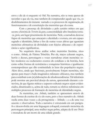 227
Ana
Rita
Santiago
[
V.
Memórias
literárias
de
autoras
negras
baianas
]
creve e diz de si enquanto vê Odé. Na narrativa, não se trata apenas de
recordar o que ela viu, mas também de compreender aquele que viu, os
desdobramentos do instante narrado e os processos de organização, de
funcionamento e de constituição das memórias que ela conta.
Com a presença de divindades e pelo cenário mítico em que
ocorre a história de Terreiro da gente, a ancestralidade afro-brasileira torna-
-se, pois, um lugar proeminente de memórias. Nele, a narradora descose
fiapos de memórias que ameaçam a alteridade e costura, em um espaço
sagrado e identitário, linhas e fios de outras vozes altivas que agenciam
memórias afirmativas de divindades com feições africanas e de experi-
ências e ações significativas.
Na sequência dessa análise sobre memórias literárias, situo
o conto Arlinda, de Fátima Trinchão. Por ele, traços culturais negros,
heróis e deuses, personagens e vozes narradoras criam memórias so-
bre modestos ou exuberantes eventos do cotidiano e da história, bem
como sobre formas de resistências e conquistas históricas e igualmente
contemporâneas que dão continuidade às lutas das populações negras.
Além disso, ainda que ficcionais, possivelmente forjam memórias, não
apenas para trazer à baila imaginários milenares africanos, mas também
para contribuir com (re)elaborações de afrodescendências. Tal inferência
pode mostrar um provável desejo da autora, apresentado durante a en-
trevista, de que figuras míticas e aspectos culturais negros sejam eviden-
ciados, dinamizados e, acima de tudo, tornem-se efetivas referências em
múltiplos processos de formação de memórias de identidades negras.
As memórias, em Arlinda, também se apresentam através de
duas formas de escritas de si e do outro, pois o foco narrativo de Arlinda
oscila entre duas vozes: a da protagonista – Arlinda – e a de uma voz
ausente e observadora. Toda a narrativa é estruturada em um parágra-
fo e desenvolvida em uma linguagem coloquial, contando memórias da
personagem principal, uma mulher negra pobre, adepta da fé em Òrisàs
e moradora de um morro de uma cidade grande.
 