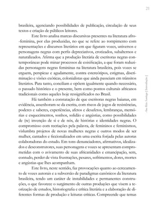 21
Ana
Rita
Santiago
[
Introdução
]
brasileira, agenciando possibilidades de publicação, circulação de seus
textos e criação de públicos leitores.
Este livro analisa marcas discursivas presentes na literatura afro-
-feminina, por elas produzidas, no que se refere ao rompimento com
representações e discursos literários em que figuram vozes, universos e
personagens negras com perfis depreciativos, erotizados, subalternos e
naturalizados. Afirma que a produção literária de escritoras negras con-
temporâneas pode minar processos de coisificação, a que foram reduzi-
das personagens negras femininas na literatura brasileira, pois vozes se
erguem, perspicaz e agudamente, contra estereótipos, estigmas, discri-
minação e visões exóticas, colonialistas que ainda passeiam em trânsitos
literários. Para tanto, conciliam e opõem igualmente quando necessário,
o passado histórico e o presente, bem como pontos culturais africanos
tradicionais como aqueles hoje ressignificados no Brasil.
Há também a constatação de que escritoras negras baianas, em
evidência, assenhoram-se da escrita, com riscos de jogos de resistências,
poderes e saberes, experiências, afetos e desafetos, lembranças, memó-
rias e esquecimentos, sonhos, solidão e angústias, como possibilidades
de (re) invenção de si e de nós, de histórias e identidades negras. O
compromisso com recriações pela palavra, de femininos e feminismos,
vislumbra projetos de novas mulheres negras e outros modos de ser
mulher, cantados e ficcionalizados em uma escrita forjada pelas autoras
colaboradoras do estudo. Em tons denunciadores, afirmativos, idealiza-
dos e desconstrutores, suas personagens e vozes se apresentam compro-
metidas com o avivamento de suas africanidades e emancipação, sem,
contudo, perder de vista frustrações, pesares, sofrimentos, dores, mortes
e angústias que lhes acompanham.
Este livro, neste sentido, faz provocações quanto ao cerceamen-
to de vozes autorais e a subversão de paradigmas canônicos da literatura
brasileira, tendo um caráter de instabilidades e permanentes constru-
ções, o que favorece o surgimento de outras produções que visem a te-
orização de estudos, historiografia e crítica literária e a elaboração de di-
ferentes formas de produção e leituras críticas. Compreende que temas
 