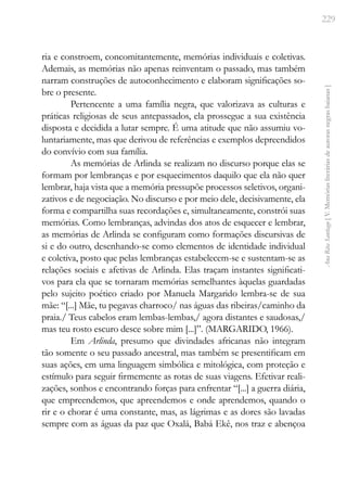 229
Ana
Rita
Santiago
[
V.
Memórias
literárias
de
autoras
negras
baianas
]
ria e constroem, concomitantemente, memórias individuais e coletivas.
Ademais, as memórias não apenas reinventam o passado, mas também
narram construções de autoconhecimento e elaboram significações so-
bre o presente.
Pertencente a uma família negra, que valorizava as culturas e
práticas religiosas de seus antepassados, ela prossegue a sua existência
disposta e decidida a lutar sempre. É uma atitude que não assumiu vo-
luntariamente, mas que derivou de referências e exemplos depreendidos
do convívio com sua família.
As memórias de Arlinda se realizam no discurso porque elas se
formam por lembranças e por esquecimentos daquilo que ela não quer
lembrar, haja vista que a memória pressupõe processos seletivos, organi-
zativos e de negociação. No discurso e por meio dele, decisivamente, ela
forma e compartilha suas recordações e, simultaneamente, constrói suas
memórias. Como lembranças, advindas dos atos de esquecer e lembrar,
as memórias de Arlinda se configuram como formações discursivas de
si e do outro, desenhando-se como elementos de identidade individual
e coletiva, posto que pelas lembranças estabelecem-se e sustentam-se as
relações sociais e afetivas de Arlinda. Elas traçam instantes significati-
vos para ela que se tornaram memórias semelhantes àquelas guardadas
pelo sujeito poético criado por Manuela Margarido lembra-se de sua
mãe: “[...] Mãe, tu pegavas charroco/ nas águas das ribeiras/caminho da
praia./ Teus cabelos eram lembas-lembas,/ agora distantes e saudosas,/
mas teu rosto escuro desce sobre mim [...]”. (MARGARIDO, 1966).
Em Arlinda, presumo que divindades africanas não integram
tão somente o seu passado ancestral, mas também se presentificam em
suas ações, em uma linguagem simbólica e mitológica, com proteção e
estímulo para seguir firmemente as rotas de suas viagens. Efetivar reali-
zações, sonhos e encontrando forças para enfrentar “[...] a guerra diária,
que empreendemos, que apreendemos e onde aprendemos, quando o
rir e o chorar é uma constante, mas, as lágrimas e as dores são lavadas
sempre com as águas da paz que Oxalá, Babá Ekê, nos traz e abençoa
 