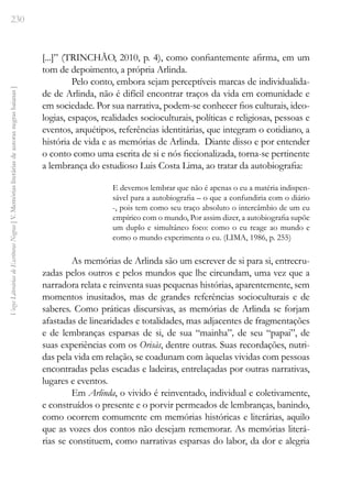 230
Vozes
Literárias
de
Escritoras
Negras
[
V.
Memórias
literárias
de
autoras
negras
baianas
]
[...]” (TRINCHÃO, 2010, p. 4), como confiantemente afirma, em um
tom de depoimento, a própria Arlinda.
Pelo conto, embora sejam perceptíveis marcas de individualida-
de de Arlinda, não é difícil encontrar traços da vida em comunidade e
em sociedade. Por sua narrativa, podem-se conhecer fios culturais, ideo-
logias, espaços, realidades socioculturais, políticas e religiosas, pessoas e
eventos, arquétipos, referências identitárias, que integram o cotidiano, a
história de vida e as memórias de Arlinda. Diante disso e por entender
o conto como uma escrita de si e nós ficcionalizada, torna-se pertinente
a lembrança do estudioso Luis Costa Lima, ao tratar da autobiografia:
E devemos lembrar que não é apenas o eu a matéria indispen-
sável para a autobiografia – o que a confundiria com o diário
-, pois tem como seu traço absoluto o intercâmbio de um eu
empírico com o mundo, Por assim dizer, a autobiografia supõe
um duplo e simultâneo foco: como o eu reage ao mundo e
como o mundo experimenta o eu. (LIMA, 1986, p. 255)
As memórias de Arlinda são um escrever de si para si, entrecru-
zadas pelos outros e pelos mundos que lhe circundam, uma vez que a
narradora relata e reinventa suas pequenas histórias, aparentemente, sem
momentos inusitados, mas de grandes referências socioculturais e de
saberes. Como práticas discursivas, as memórias de Arlinda se forjam
afastadas de linearidades e totalidades, mas adjacentes de fragmentações
e de lembranças esparsas de si, de sua “mainha”, de seu “papai”, de
suas experiências com os Orisàs, dentre outras. Suas recordações, nutri-
das pela vida em relação, se coadunam com àquelas vividas com pessoas
encontradas pelas escadas e ladeiras, entrelaçadas por outras narrativas,
lugares e eventos.
Em Arlinda, o vivido é reinventado, individual e coletivamente,
e construídos o presente e o porvir permeados de lembranças, banindo,
como ocorrem comumente em memórias históricas e literárias, aquilo
que as vozes dos contos não desejam rememorar. As memórias literá-
rias se constituem, como narrativas esparsas do labor, da dor e alegria
 