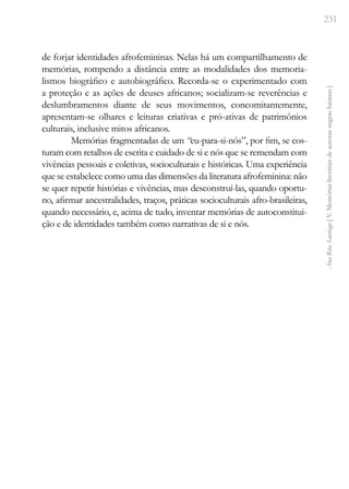 231
Ana
Rita
Santiago
[
V.
Memórias
literárias
de
autoras
negras
baianas
]
de forjar identidades afrofemininas. Nelas há um compartilhamento de
memórias, rompendo a distância entre as modalidades dos memoria-
lismos biográfico e autobiográfico. Recorda-se o experimentado com
a proteção e as ações de deuses africanos; socializam-se reverências e
deslumbramentos diante de seus movimentos, concomitantemente,
apresentam-se olhares e leituras criativas e pró-ativas de patrimônios
culturais, inclusive mitos africanos.
Memórias fragmentadas de um ­“eu-para-si-nós”, por fim, se cos-
turam com retalhos de escrita e cuidado de si e nós que se remendam com
vivências pessoais e coletivas, socioculturais e históricas. Uma experiência
que se estabelece como uma das dimensões da literatura afrofeminina: não
se quer repetir histórias e vivências, mas desconstruí-las, quando oportu-
no, afirmar ancestralidades, traços, práticas socioculturais afro-brasileiras,
quando necessário, e, acima de tudo, inventar memórias de autoconstitui-
ção e de identidades também como narrativas de si e nós.
 