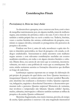 232
Vozes
Literárias
de
Escritoras
Negras
[
V.
Memórias
literárias
de
autoras
negras
baianas
]
Considerações Finais
Preciso(amos) ir, Deixe-me (nos) Andar
Ao desenvolver a pesquisa, tese e escrever este livro, corri o risco
de mergulhar narcisicamente por, em alguma medida, tratar de mulheres
negras, uma temática tão próxima a mim e tão cara. Corri o risco de ver
também a minha própria face ou ouvir a minha voz. Todavia, histórias,
vozes e escritas literárias das autoras, colaboradoras da pesquisa, assu-
miram os espaços devidos, tornando-se protagonistas dos percursos da
pesquisa e da escrita.
Finalizar este livro é, antes de tudo, reconhecer o quão rico fo-
ram os itinerários percorridos, no fazer da pesquisa e do estudo, os di-
álogos estabelecidos. Acrescentam-se ainda encontros com mulheres
negras autoras e com relevantes contribuições recebidas em eventos
acadêmico-científicos, em rodas e em alguns circuitos literários e cultu-
rais. Diante disso, sou autora de um texto que se construiu, incontesta-
velmente, em meio a uma polifonia de vozes que se entrelaçaram. De-
certo, minha assinatura autoriza as formações discursivas que desfilam
ao longo de todo livro.
Lembranças esparsas reportam-me ao tempo de elaboração do
pré-projeto de pesquisa do qual deriva este livro. Quantas incertezas e
inseguranças! Quanto li, ruminei palavras e inventei sentidos! Recorda-
ções aleatórias me conduzem a momentos vividos. Quantas expectati-
vas, indagações, angústias e descobertas! Encontros e desencontros per-
mearam todo o percurso. Quantas surpresas! Momentos de ventanias,
mar revoltoso e tempestades não faltaram. Quanta solidão! Aporias,
medos, calmarias, interrupções e silêncios também nutriram as trilhas da
pesquisa e da escrita. Quanto sofrimento!
Memórias fragmentadas, mas muito intensas, provêm, do tempo
de escrita. Quão paradoxo é escrever: é de uma magnitude imensurável
 