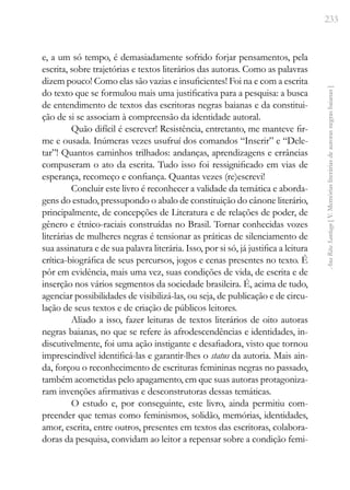 233
Ana
Rita
Santiago
[
V.
Memórias
literárias
de
autoras
negras
baianas
]
e, a um só tempo, é demasiadamente sofrido forjar pensamentos, pela
escrita, sobre trajetórias e textos literários das autoras. Como as palavras
dizem pouco! Como elas são vazias e insuficientes! Foi na e com a escrita
do texto que se formulou mais uma justificativa para a pesquisa: a busca
de entendimento de textos das escritoras negras baianas e da constitui-
ção de si se associam à compreensão da identidade autoral.
Quão difícil é escrever! Resistência, entretanto, me manteve fir-
me e ousada. Inúmeras vezes usufruí dos comandos “Inserir” e “Dele-
tar”! Quantos caminhos trilhados: andanças, aprendizagens e errâncias
compuseram o ato da escrita. Tudo isso foi ressignificado em vias de
esperança, recomeço e confiança. Quantas vezes (re)escrevi!
Concluir este livro é reconhecer a validade da temática e aborda-
gens do estudo, pressupondo o abalo de constituição do cânone literário,
principalmente, de concepções de Literatura e de relações de poder, de
gênero e étnico-raciais construídas no Brasil. Tornar conhecidas vozes
literárias de mulheres negras é tensionar as práticas de silenciamento de
sua assinatura e de sua palavra literária. Isso, por si só, já justifica a leitura
crítica-biográfica de seus percursos, jogos e cenas presentes no texto. É
pôr em evidência, mais uma vez, suas condições de vida, de escrita e de
inserção nos vários segmentos da sociedade brasileira. É, acima de tudo,
agenciar possibilidades de visibilizá-las, ou seja, de publicação e de circu-
lação de seus textos e de criação de públicos leitores.
Aliado a isso, fazer leituras de textos literários de oito autoras
negras baianas, no que se refere às afrodescendências e identidades, in-
discutivelmente, foi uma ação instigante e desafiadora, visto que tornou
imprescindível identificá-las e garantir-lhes o status da autoria. Mais ain-
da, forçou o reconhecimento de escrituras femininas negras no passado,
também acometidas pelo apagamento, em que suas autoras protagoniza-
ram invenções afirmativas e desconstrutoras dessas temáticas.
O estudo e, por conseguinte, este livro, ainda permitiu com-
preender que temas como feminismos, solidão, memórias, identidades,
amor, escrita, entre outros, presentes em textos das escritoras, colabora-
doras da pesquisa, convidam ao leitor a repensar sobre a condição femi-
 