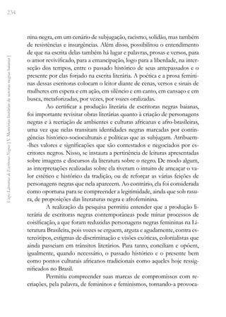 234
Vozes
Literárias
de
Escritoras
Negras
[
V.
Memórias
literárias
de
autoras
negras
baianas
]
nina negra, em um cenário de subjugação, racismo, solidão, mas também
de resistências e insurgências. Além disso, possibilitou o entendimento
de que na escrita delas também há lugar e palavras, prosas e versos, para
o amor revivificado, para a emancipação, logo para a liberdade, na inter-
seção dos tempos, entre o passado histórico de seus antepassados e o
presente por elas forjado na escrita literária. A poética e a prosa femini-
nas dessas escritoras colocam o leitor diante de cenas, versos e sinais de
mulheres em espera e em ação, em silêncio e em canto, em cansaço e em
busca, metaforizadas, por vezes, por vozes oralizadas.
Ao certificar a produção literária de escritoras negras baianas,
foi importante revisitar obras literárias quanto à criação de personagens
negras e à recriação de ambientes e culturas africanas e afro-brasileiras,
uma vez que nelas transitam identidades negras marcadas por contin-
gências histórico-socioculturais e políticas que as subjugam. Atribuem-
-lhes valores e significações que são contestados e negociados por es-
critores negros. Nisso, se instaura a pertinência de leituras apresentadas
sobre imagens e discursos da literatura sobre o negro. De modo algum,
as interpretações realizadas sobre ela tiveram o intuito de ameaçar o va-
lor estético e histórico da tradição, ou de reforçar as várias feições de
personagens negras que nela aparecem. Ao contrário, ela foi considerada
como oportuna para se compreender a legitimidade, ainda que sob rasu-
ra, de proposições das literaturas negra e afrofeminina.
A realização da pesquisa permitiu entender que a produção li-
terária de escritoras negras contemporâneas pode minar processos de
coisificação, a que foram reduzidas personagens negras femininas na Li-
teratura Brasileira, pois vozes se erguem, arguta e agudamente, contra es-
tereótipos, estigmas de discriminação e visões exóticas, colonialistas que
ainda passeiam em trânsitos literários. Para tanto, conciliam e opõem,
igualmente, quando necessário, o passado histórico e o presente bem
como pontos culturais africanos tradicionais como aqueles hoje ressig-
nificados no Brasil.
Permitiu compreender suas marcas de compromissos com re-
criações, pela palavra, de femininos e feminismos, tornando-a provoca-
 