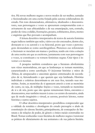 235
Ana
Rita
Santiago
[
Considerações
Finais
]
tiva. Há novas mulheres negras e novos modos de ser mulher, cantadas
e ficcionalizadas em uma escrita forjada pelas autoras colaboradoras do
estudo. Em tons denunciadores, afirmativos, idealizados e desconstru-
tores, suas personagens e vozes se apresentam comprometidas com o
avivamento de suas africanidades e de sua emancipação, sem, contudo,
perder de vista a solidão, frustrações, pesares, sofrimentos, dores, mortes
e angústias que lhes povoam e acompanham.
A leitura descritivo-interpretativa de textos de autoria feminina
negra indicou também que neles, vários eus são encenados, dentre eles,
destacam-se o eu autoral e o eu ficiconal, posto que vozes e persona-
gens desnundam-se como autobiográficas. Pretensos eus referenciais
e ficcionais se mesclam em tramas e poéticas, tendo em vista a criação
de uma escrita em que as escritoras, juntamente com suas personagens
e vozes, se constituam e se tornem femininas negras. Criar tipos é in-
ventar a si mesmas.
A pesquisa também considerou que a literatura afrofeminina
tem viéses memorialistas, em que as lembranças se tornam memórias,
caracterizando-a como autoficção. O (re)contar histórias e mitos de
Áfricas, de antepassados e ancestrais aparece entremeados de recorda-
ções de si, ficionalizando o que querem que seja lembrado. Histórias
individuais e coletivas descortinam-se em seus fios, tecendo suas me-
mórias. Assim, as memórias de si aparecem através e com as memórias
do outro, ou seja, de múltiplas feições e vozes, tornando-se memórias
de si e de nós, posto que não apenas rememoram feitos, encontros e
desencontros, mas também trazem à cena e ao centro da narrativa, ainda
que de modo imaginário e virtual, as autoras, possíveis leitores, outras
histórias e outros sujeitos.
O olhar descritivo-interpretativo possibilitou compreender que
a validade da temática e abordagens do estudo pressupõe o abalo de
constituição do cânone literário, principalmente, de concepções de lite-
ratura e de relações de poder, de gênero e étnico-raciais construídas no
Brasil. Tornar conhecidas vozes literárias de mulheres negras é tensionar
as práticas de silenciamento de sua assinatura e de sua palavra literária.
 
