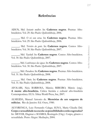 237
Ana
Rita
Santiago
[
Referências
]
Referências
ADUN, Mel. Instante mulher. In: Cadernos negros. Poemas Afro-
brasileiros. Vol. 29. São Paulo: Quilombhoje, 2006.
______, Mel. O rei sem coroa. In: Cadernos negros. Poemas Afro-
brasileiros. Vol. 29. São Paulo: Quilombhoje, 2006.
______, Mel. Terreiro da gente. In: Cadernos negros. Contos Afro-
brasileiros. Vol. 30. São Paulo: Quilombhoje, 2007.
______, Mel. Yeyelodê. In: Cadernos negros. Contos Afro-brasileiros.
Vol. 30. São Paulo: Quilombhoje, 2007.
______, Mel. Lembranças das águas. In: Cadernos negros. Contos Afro-
brasileiros. Vol. 30. São Paulo: Quilombhoje, 2007.
______, Mel. Paradoxo. In: Cadernos negros. Poemas Afro-brasileiros.
Vol. 31. São Paulo: Quilombhoje, 2008.
______, Mel. Omin. In: Cadernos negros. Poemas Afro-brasileiros.
Vol. 31. São Paulo: Quilombhoje, 2008.
AFOLABI, Niyi; BARBOSA, Márcio; RIBEIRO, Márcio (org.).
A mente afro-brasileira. Crítica literária e cultural afro-brasileira
Contemporânea. EUA: África World Press, Inc, 2007.
ALMEIDA, Manuel Antonio de. Memórias de um sargento de
milícias. Rio de Janeiro: Ed. Ouro, 1980.
ALVARENGA, Luiz Fernando Calage; IGNA, Maria Cláudia Dal.
Corpoesexualidadenaescola:aspossibilidadesestãoesgotadas?
In: MEYER, Dagmar e SOARES, Rosângela (Org.). Corpo, gênero e
sexualidade. Porto Alegre: Mediação, 2004.
 