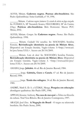 238
Vozes
Literárias
de
Escritoras
Negras
[
Referências
]
ALVES, Miriam. Cadernos negros. Poemas afro-brasileiros. São
Paulo: Quilombhoje/Anita Garibaldi, nº 19, 1996.
______, Miriam. Cadernos negros (número 1): estado de alerta no fogo cruzado.
In: FONSECA, Mª Nazareth Soares; FIGUEREDO, Mª do Carmo
(Org.). Poéticas afro-brasileiras. Belo Horizonte: Mazza: PUC
Minas, 2002.
ALVES, Miriam. Genegro. In: Cadernos negros. Poemas. São Paulo:
Quilombhoje. 1998.
______, Miriam. Cuidado! Há navalhas. In: MACHADO, Serafina
Ferreira. Reivindicação identitária na poesia de Miriam Alves.
Disponível em Estação literária. Vagão-volume 3.<http://www.uel.
br/pos/letras/UEL>. Acesso em 20/10/2009.
______, Miriam. Luta do ideal. In: MACHADO, Serafina Ferreira.
Reivindicação identitária na poesia de Miriam Alves. Disponível
em Estação Literária. Vagão-volume 3. <http://www.uel.br/pos/
letras/UEL>. Acesso em 20/10/2009.
AMADO, Jorge. Jubiabá. 46 ed. Rio de Janeiro: Record, 1984.
________, Jorge. Gabriela, Cravo e Canela. 67 ed. Rio de Janeiro:
Record, 1984.
________, Jorge. Tenda dos milagres. 34 ed. Rio de Janeiro: Record,
1985.
ANDRÉ, Marli E. D. A. e LÜDKE, Menga. Pesquisa em educação:
abordagens qualitativas. São Paulo: EPU, 1986.
APPIAH, Kwame Anthony. Na casa de meu pai: a África na filosofia
da cultura. Trad Vera Ribeiro. Rio de Janeiro: Contraponto, 1997.
ARAÚJO, Joel Zito. A Negação do Brasil - O negro na telenovela
brasileira. São Paulo: Senac, 2000.
 