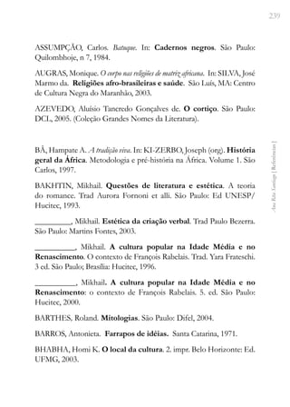239
Ana
Rita
Santiago
[
Referências
]
ASSUMPÇÃO, Carlos. Batuque. In: Cadernos negros. São Paulo:
Quilombhoje, n 7, 1984.
AUGRAS, Monique. O corpo nas religiões de matriz africana. In: SILVA, José
Marmo da. Religiões afro-brasileiras e saúde. São Luís, MA: Centro
de Cultura Negra do Maranhão, 2003.
AZEVEDO, Aluísio Tancredo Gonçalves de. O cortiço. São Paulo:
DCL, 2005. (Coleção Grandes Nomes da Literatura).
BÂ, Hampate A. A tradição viva. In: KI-ZERBO, Joseph (org). História
geral da África. Metodologia e pré-história na África. Volume 1. São
Carlos, 1997.
BAKHTIN, Mikhail. Questões de literatura e estética. A teoria
do romance. Trad Aurora Fornoni et alli. São Paulo: Ed UNESP/
Hucitec, 1993.
_________, Mikhail. Estética da criação verbal. Trad Paulo Bezerra.
São Paulo: Martins Fontes, 2003.
__________, Mikhail. A cultura popular na Idade Média e no
Renascimento. O contexto de François Rabelais. Trad. Yara Frateschi.
3 ed. São Paulo; Brasília: Hucitec, 1996.
__________, Mikhail. A cultura popular na Idade Média e no
Renascimento: o contexto de François Rabelais. 5. ed. São Paulo:
Hucitec, 2000.
BARTHES, Roland. Mitologias. São Paulo: Difel, 2004.
BARROS, Antonieta. Farrapos de idéias. Santa Catarina, 1971.
BHABHA, Homi K. O local da cultura. 2. impr. Belo Horizonte: Ed.
UFMG, 2003.
 