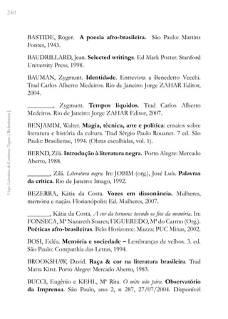 240
Vozes
Literárias
de
Escritoras
Negras
[
Referências
]
BASTIDE, Roger. A poesia afro-brasileira. São Paulo: Martins
Fontes, 1943.
BAUDRILLARD, Jean. Selected writings. Ed Mark Poster. Stanford
University Press, 1998.
BAUMAN, Zygmunt. Identidade. Entrevista a Benedetto Vecchi.
Trad Carlos Alberto Medeiros. Rio de Janeiro: Jorge ZAHAR Editor,
2004.
________, Zygmunt. Tempos líquidos. Trad Carlos Alberto
Medeiros. Rio de Janeiro: Jorge ZAHAR Editor, 2007.
BENJAMIM, Walter. Magia, técnica, arte e política: ensaios sobre
literatura e história da cultura. Trad Sérgio Paulo Rouanet. 7 ed. São
Paulo: Brasiliense, 1994. (Obras escolhidas, vol. 1).
BERND, Zilá. Introdução à literatura negra. Porto Alegre: Mercado
Aberto, 1988.
_______, Zilá. Literatura negra. In: JOBIM (org.), José Luís. Palavras
da crítica. Rio de Janeiro: Imago, 1992.
BEZERRA, Kátia da Costa. Vozes em dissonância. Mulheres,
memória e nação. Florianópolis: Ed. Mulheres, 2007.
_______, Kátia da Costa. A cor da ternura: tecendo os fios da memória. In:
FONSECA, Mª Nazareth Soares; FIGUEREDO, Mª do Carmo (Org.).
Poéticas afro-brasileiras. Belo Horizonte: Mazza: PUC Minas, 2002.
BOSI, Ecléa. Memória e sociedade – Lembranças de velhos. 3. ed.
São Paulo: Companhia das Letras, 1994.
BROOKSHAW, David. Raça & cor na literatura brasileira. Trad
Marta Kirst. Porto Alegre: Mercado Aberto, 1983.
BUCCI, Eugênio e KEHL, Mª Rita. O mito não pára. Observatório
da Imprensa. São Paulo, ano 2, n 287, 27/07/2004. Disponível
 