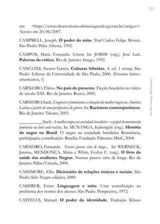 241
Ana
Rita
Santiago
[
Referências
]
em <http://www.observatorio.ultimosegundo.ig.com.br/artigos>.
Acesso em 20/06/2007.
CAMPBELL, Joseph. O poder do mito. Trad Carlos Felipe Moisés.
São Paulo: Palas Athena, 1992.
CAMPOS, Maria Consuelo. Gênero. In: JOBIM (org.), José Luís.
Palavras da crítica. Rio de Janeiro: Imago, 1992.
CANCLINI, Nestor Garcia. Culturas híbridas. 4. ed. 1 reimp. São
Paulo: Editora da Universidade de São Paulo, 2006. (Ensaios latino-
americanos, 1)
CARNEIRO, Flávio. No país do presente. Ficção brasileira no início
de século XXI. Rio de Janeiro: Rocco, 2005.
CARNEIRO,Sueli.Enegrecerofeminismo:asituaçãodamulhernegranaAmérica
Latina a partir de uma perspectiva de gênero. In: Racismos contemporâneos.
Rio de Janeiro: Takano, 2003.
__________,Sueli.Amulhernegranasociedadebrasileira–opapeldomovimento
feminista na luta anti-racista. In: MUNANGA, Kabengele (org.). História
do negro no Brasil. O negro na sociedade brasileira: Resistência,
participação, contribuição. Brasília: Fundação Palmares-MinC, 2004.
CARNEIRO, Fernanda. Nossos passos vêm de longe... In: WERNECK,
Jurema, MENDONÇA, Maisa e White, Evelyn C. (org.). O livro da
saúde das mulheres Negras. Nossos passos vêm de longe. Rio de
Janeiro: Pallas/Crioula, 2000.
CASHMORE, Ellis. Dicionário de relações étnicas e raciais. São
Paulo: Selo Negro edições, 2000.
CASSIRER, Ernst. Linguagem e mito. Uma contribuição ao
problema dos nomes dos deuses. São Paulo: Perspectiva, 1972.
CASTELLS, Manuel. O poder da identidade. Tradução Klauss
 