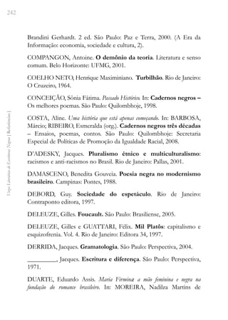 242
Vozes
Literárias
de
Escritoras
Negras
[
Referências
]
Brandini Gerhardt. 2 ed. São Paulo: Paz e Terra, 2000. (A Era da
Informação: economia, sociedade e cultura, 2).
COMPANGON, Antoine. O demônio da teoria. Literatura e senso
comum. Belo Horizonte: UFMG, 2001.
COELHO NETO, Henrique Maximiniano. Turbilhão. Rio de Janeiro:
O Cruzeiro, 1964.
CONCEIÇÃO, Sônia Fátima. Passado Histórico. In: Cadernos negros –
Os melhores poemas. São Paulo: Quilombhoje, 1998.
COSTA, Aline. Uma história que está apenas começando. In: BARBOSA,
Márcio; RIBEIRO, Esmeralda (org.). Cadernos negros três décadas
– Ensaios, poemas, contos. São Paulo: Quilombhoje: Secretaria
Especial de Políticas de Promoção da Igualdade Racial, 2008.
D’ADESKY, Jacques. Pluralismo étnico e multiculturalismo:
racismos e anti-racismos no Brasil. Rio de Janeiro: Pallas, 2001.
DAMASCENO, Benedita Gouveia. Poesia negra no modernismo
brasileiro. Campinas: Pontes, 1988.        
DEBORD, Guy. Sociedade do espetáculo. Rio de Janeiro:
Contraponto editora, 1997.
DELEUZE, Gilles. Foucault. São Paulo: Brasiliense, 2005.
DELEUZE, Gilles e GUATTARI, Félix. Mil Platôs: capitalismo e
esquizofrenia. Vol. 4. Rio de Janeiro: Editora 34, 1997.
DERRIDA, Jacques. Gramatologia. São Paulo: Perspectiva, 2004.
_________, Jacques. Escritura e diferença. São Paulo: Perspectiva,
1971.
DUARTE, Eduardo Assis. Maria Firmina: a mão feminina e negra na
fundação do romance brasileiro. In: MOREIRA, Nadilza Martins de
 