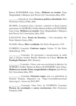 243
Ana
Rita
Santiago
[
Referências
]
Barros; SCHNEIDER, Liane (Orgs.). Mulheres no mundo. Etnia,
Marginalidade e Diáspora. João Pessoa: Ed. Universitária; Idéia, 2005.
________, Eduardo de Assis. Literatura, política, identidades. Belo
Horizonte: FALE-UFMG, 2005.
DUARTE, Constância Lima. Literatura e feminismo no Brasil: primeiros
apontamentos.In:MOREIRA,NadilzaMartinsdeBarros;SCHNEIDER,
Liane (Org.). Mulheres no mundo. Etnia, Marginalidade e Diáspora.
João Pessoa: Ed. Universitária; Idéia, 2005.
EAGLETON, Terry. Teoria da literatura – Uma introdução. São
Paulo: Martins Fontes, 2006.
ELIADE, Mircea. Mito e realidade. São Paulo: Perspectiva, 1978.
EVARISTO, Conceição. Cadernos negros. Volume 19. São Paulo:
Quilombhoje, 1996.
__________, Conceição. Da representação à auto-apresentação da mulher
negra na literatura brasileira. Brasília: Ministério da Cultura. Revista da
Fundação Palmares, 2005. (Ensaios).
__________, Conceição. Gênero e etnia: uma escre(vivência) de dupla face. In:
MOREIRA, Nadilza Martins de Barros; SCHNEIDER, Liane (Orgs.).
Mulheres no mundo. Etnia, marginalidade e diáspora. João Pessoa:
Ed. Universitária; Idéia, 2005.
__________, Conceição. Literatura negra: uma voz quilombola na
literatura brasileira. Disponível em <http//:www.bibliotecavirtual.
clacso.org.ar>. Acesso em 20.01.2007.
__________, Conceição. Fêmea Fênix. In: EVARISTO, Conceição.
Poemas da recordação e outros movimentos. Belo Horizonte:
Nandyala, 2008.
 