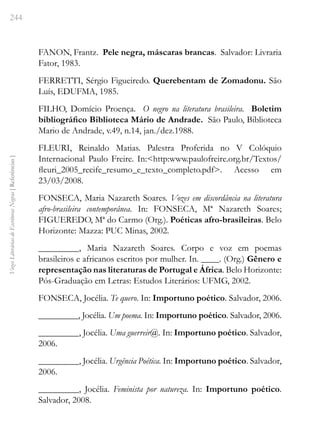 244
Vozes
Literárias
de
Escritoras
Negras
[
Referências
]
FANON, Frantz. Pele negra, máscaras brancas. Salvador: Livraria
Fator, 1983.
FERRETTI, Sérgio Figueiredo. Querebentam de Zomadonu. São
Luís, EDUFMA, 1985.
FILHO, Domício Proença. O negro na literatura brasileira. Boletim
bibliográfico Biblioteca Mário de Andrade. São Paulo, Biblioteca
Mario de Andrade, v.49, n.14, jan./dez.1988.
FLEURI, Reinaldo Matias. Palestra Proferida no V Colóquio
Internacional Paulo Freire. In:<http:www.paulofreire.org.br/Textos/
fleuri_2005_recife_resumo_e_texto_completo.pdf>. Acesso em
23/03/2008.
FONSECA, Maria Nazareth Soares. Vozes em discordância na literatura
afro-brasileira contemporânea. In: FONSECA, Mª Nazareth Soares;
FIGUEREDO, Mª do Carmo (Org.). Poéticas afro-brasileiras. Belo
Horizonte: Mazza: PUC Minas, 2002.
_________, Maria Nazareth Soares. Corpo e voz em poemas
brasileiros e africanos escritos por mulher. In. ____. (Org.) Gênero e
representação nas literaturas de Portugal e África. Belo Horizonte:
Pós-Graduação em Letras: Estudos Literários: UFMG, 2002.
FONSECA, Jocélia. Te quero. In: Importuno poético. Salvador, 2006.
_________, Jocélia. Um poema. In: Importuno poético. Salvador, 2006.
_________, Jocélia. Uma guerreir@. In: Importuno poético. Salvador,
2006.
_________, Jocélia. Urgência Poética. In: Importuno poético. Salvador,
2006.
_________, Jocélia. Feminista por natureza. In: Importuno poético.
Salvador, 2008.
 
