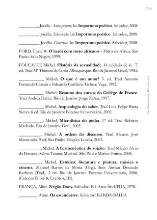 245
Ana
Rita
Santiago
[
Referências
]
_________, Jocélia. Amor próprio. In: Importuno poético. Salvador, 2008.
_________, Jocélia. Elev-a-ção. In: Importuno poético. Salvador, 2008.
_________, Jocélia. Guerrear. In: Importuno poético. Salvador, 2008.
FORD, Clyde W. O herói com rosto africano – Mitos da África. São
Paulo: Selo Negro, 1999.
FOUCAULT, Michel. História da sexualidade. O cuidado de si. 7.
ed. Trad Mª Thereza da Costa Albuquerque. Rio de Janeiro: Graal, 1985.
___________, Michel. O que é um autor? 3. ed. Trad Antonio
Fernando Cascais e Eduardo Cordeiro. Lisboa: Vega, 1992.
___________, Michel. Resumo dos cursos do Collége de France.
Trad Andréa Daher. Rio de Janeiro: Jorge Zahar, 1997.
___________, Michel. Arqueologia do saber. Trad Luiz Felipe Baeta
Neves. 6 ed. Rio de Janeiro: Forense Universitária, 2002.
___________, Michel. Microfísica do poder. 17 ed. Trad Roberto
Machado. Rio de Janeiro: Grall, 2002.
__________, Michel. A ordem do discurso. Trad Marcos José
Marcionilo. 9 ed. São Paulo: Edições Loyola, 2003.
__________, Michel. A hermenêutica do sujeito. Trad Márcio Alves
da Fonseca; Salma Tannus Muchail. São Paulo: Marins Fontes, 2006.
__________, Michel. Estética: literatura e pintura, música e
cinema. Manoel Barros da Motta (Org.). Inês Autran Dourado
Barbosa (Trad). 2 ed. Rio de Janeiro: Forense Universitária, 2006.
(Coleção Ditos & Escritos, III).
FRANÇA, Aline. Negão Dony. Salvador: Ed. Arco-Íris LTDA, 1978.
________, Aline. Os estandartes. Salvador: Ed BDA-BAHIA
 