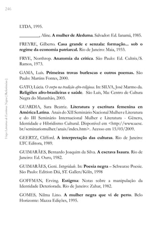 246
Vozes
Literárias
de
Escritoras
Negras
[
Referências
]
LTDA, 1995.
_________, Aline. A mulher de Aleduma. Salvador: Ed. Ianamá, 1985.
FREYRE, Gilberto. Casa grande e senzala: formação... sob o
regime da economia patriarcal. Rio de Janeiro: Maia, 1933.
FRYE, Northrop. Anatomia da crítica. São Paulo: Ed. Cultrix/S.
Ramos, 1973.
GAMA, Luís. Primeiras trovas burlescas e outros poemas. São
Paulo: Martins Fontes, 2000.
GATO, Lúcia. O corpo na tradição afro-religiosa. In: SILVA, José Marmo da.
Religiões afro-brasileiras e saúde. São Luís, Ma: Centro de Cultura
Negra do Maranhão, 2003.
GUARDIA, Sara Beatriz. Literatura y escritura femenina en
AméricaLatina. AnaisdoXIISeminárioNacionalMulhereLiteratura
e do III Seminário Internacional Mulher e Literatura - Gênero,
Identidade e Hibridismo Cultural. Disponível em <http://www.uesc.
br/seminariomulher/anais/index.htm>. Acesso em 15/03/2009.
GEERTZ, Clifford. A interpretação das culturas. Rio de Janeiro:
LTC Editora, 1989.
GUIMARÃES, Bernardo Joaquim da Silva. A escrava Isaura. Rio de
Janeiro: Ed. Ouro, 1982.
GUIMARÃES, Geni. Integridade. In: Poesia negra – Schwarze Poesie.
São Paulo: Edition Diá, ST. Gallen/Köln, 1998
GOFFMAN, Erving. Estigma: Notas sobre a manipulação da
Identidade Deteriorada. Rio de Janeiro: Zahar, 1982.
GOMES, Nilma Lino. A mulher negra que vi de perto. Belo
Horizonte: Mazza Edições, 1995.
 