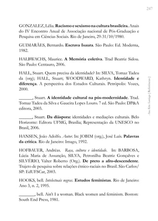247
Ana
Rita
Santiago
[
Referências
]
GONZALEZ,Lélia.Racismoesexismonaculturabrasileira.Anais
do IV Encontro Anual de Associação nacional de Pós-Graduação e
Pesquisa em Ciências Sociais. Rio de Janeiro, 29-31/10/1980.
GUIMARÃES, Bernardo. Escrava Isaura. São Paulo: Ed. Moderna,
1982.
HALBWACHS, Maurice. A Memória coletiva. Trad Beatriz Sidou.
São Paulo: Centauro, 2006.
HALL, Stuart. Quem precisa da identidade? In: SILVA, Tomaz Tadeu
da (org); HALL, Stuart; WOODWARD, Kathryn. Identidade e
diferença. A perspectiva dos Estudos Culturais. Petrópolis: Vozes,
2000.
______, Stuart. A identidade cultural na pós-modernidade. Trad.
Tomaz Tadeu da Silva e Gaucira Lopes Louro. 7 ed. São Paulo: DP&A
editora, 2003.
______, Stuart. Da diáspora: identidades e mediações culturais. Belo
Horizonte: Editora UFMG, Brasília; Representação da UNESCO no
Brasil, 2006.
HANSEN, João Adolfo. Autor. In: JOBIM (org.), José Luís. Palavras
da crítica. Rio de Janeiro: Imago, 1992.
HOFBAUER, Andréas. Raça, cultura e identidade. In: BARBOSA,
Lúcia Maria de Assunção, SILVA, Petronilha Beatriz Gonçalves e
SILVÉRIO, Valter Roberto (Org.). De preto a afro-descendente.
Trajeto de pesquisa sobre relações étnico-raciais no Brasil. São Carlos/
SP: EdUFSCar, 2003.
HOOKS, bell. Intelectuais negras. Estudos feministas. Rio de Janeiro:
Ano 3, n. 2, 1995.
_______, bell. Ain’t I a woman. Black women and feminism. Boston:
South End Press, 1981.
 