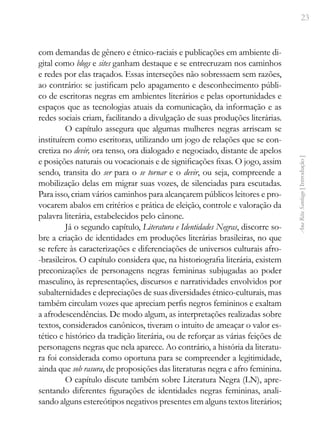 23
Ana
Rita
Santiago
[
Introdução
]
com demandas de gênero e étnico-raciais e publicações em ambiente di-
gital como blogs e sites ganham destaque e se entrecruzam nos caminhos
e redes por elas traçados. Essas interseções não sobressaem sem razões,
ao contrário: se justificam pelo apagamento e desconhecimento públi-
co de escritoras negras em ambientes literários e pelas oportunidades e
espaços que as tecnologias atuais da comunicação, da informação e as
redes sociais criam, facilitando a divulgação de suas produções literárias.
O capítulo assegura que algumas mulheres negras arriscam se
instituírem como escritoras, utilizando um jogo de relações que se con-
cretiza no devir, ora tenso, ora dialogado e negociado, distante de apelos
e posições naturais ou vocacionais e de significações fixas. O jogo, assim
sendo, transita do ser para o se tornar e o devir, ou seja, compreende a
mobilização delas em migrar suas vozes, de silenciadas para escutadas.
Para isso, criam vários caminhos para alcançarem públicos leitores e pro-
vocarem abalos em critérios e prática de eleição, controle e valoração da
palavra literária, estabelecidos pelo cânone.
Já o segundo capítulo, Literatura e Identidades Negras, discorre so-
bre a criação de identidades em produções literárias brasileiras, no que
se refere às caracterizações e diferenciações de universos culturais afro-
-brasileiros. O capítulo considera que, na historiografia literária, existem
preconizações de personagens negras femininas subjugadas ao poder
masculino, às representações, discursos e narratividades envolvidos por
subalternidades e depreciações de suas diversidades étnico-culturais, mas
também circulam vozes que apreciam perfis negros femininos e exaltam
a afrodescendências. De modo algum, as interpretações realizadas sobre
textos, considerados canônicos, tiveram o intuito de ameaçar o valor es-
tético e histórico da tradição literária, ou de reforçar as várias feições de
personagens negras que nela aparece. Ao contrário, a história da literatu-
ra foi considerada como oportuna para se compreender a legitimidade,
ainda que sob rasura, de proposições das literaturas negra e afro feminina.
O capítulo discute também sobre Literatura Negra (LN), apre-
sentando diferentes figurações de identidades negras femininas, anali-
sando alguns estereótipos negativos presentes em alguns textos literários;
 
