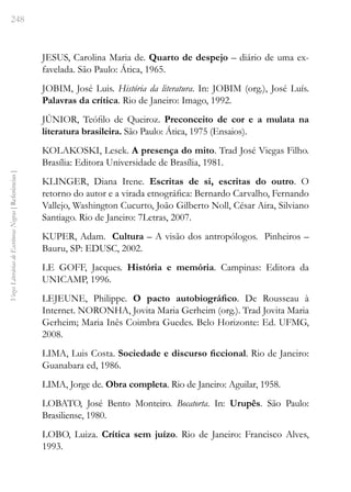 248
Vozes
Literárias
de
Escritoras
Negras
[
Referências
]
JESUS, Carolina Maria de. Quarto de despejo – diário de uma ex-
favelada. São Paulo: Ática, 1965.
JOBIM, José Luis. História da literatura. In: JOBIM (org.), José Luís.
Palavras da crítica. Rio de Janeiro: Imago, 1992.
JÚNIOR, Teófilo de Queiroz. Preconceito de cor e a mulata na
literatura brasileira. São Paulo: Ática, 1975 (Ensaios).
KOLAKOSKI, Lesek. A presença do mito. Trad José Viegas Filho.
Brasília: Editora Universidade de Brasília, 1981.
KLINGER, Diana Irene. Escritas de si, escritas do outro. O
retorno do autor e a virada etnográfica: Bernardo Carvalho, Fernando
Vallejo, Washington Cucurto, João Gilberto Noll, César Aira, Silviano
Santiago. Rio de Janeiro: 7Letras, 2007.
KUPER, Adam. Cultura – A visão dos antropólogos. Pinheiros –
Bauru, SP: EDUSC, 2002.
LE GOFF, Jacques. História e memória. Campinas: Editora da
UNICAMP, 1996.
LEJEUNE, Philippe. O pacto autobiográfico. De Rousseau à
Internet. NORONHA, Jovita Maria Gerheim (org.). Trad Jovita Maria
Gerheim; Maria Inês Coimbra Guedes. Belo Horizonte: Ed. UFMG,
2008.
LIMA, Luis Costa. Sociedade e discurso ficcional. Rio de Janeiro:
Guanabara ed, 1986.
LIMA, Jorge de. Obra completa. Rio de Janeiro: Aguilar, 1958.
LOBATO, José Bento Monteiro. Bocatorta. In: Urupês. São Paulo:
Brasiliense, 1980.
LOBO, Luiza. Crítica sem juízo. Rio de Janeiro: Francisco Alves,
1993.
 