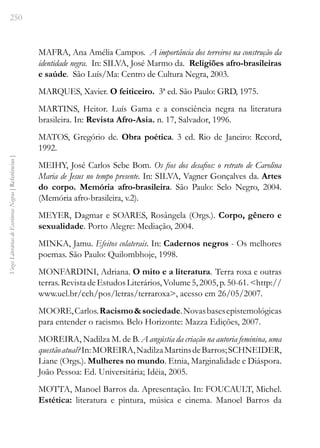 250
Vozes
Literárias
de
Escritoras
Negras
[
Referências
]
MAFRA, Ana Amélia Campos. A importância dos terreiros na construção da
identidade negra. In: SILVA, José Marmo da. Religiões afro-brasileiras
e saúde. São Luís/Ma: Centro de Cultura Negra, 2003.
MARQUES, Xavier. O feiticeiro. 3ª ed. São Paulo: GRD, 1975.
MARTINS, Heitor. Luís Gama e a consciência negra na literatura
brasileira. In: Revista Afro-Asia. n. 17, Salvador, 1996.
MATOS, Gregório de. Obra poética. 3 ed. Rio de Janeiro: Record,
1992.
MEIHY, José Carlos Sebe Bom. Os fios dos desafios: o retrato de Carolina
Maria de Jesus no tempo presente. In: SILVA, Vagner Gonçalves da. Artes
do corpo. Memória afro-brasileira. São Paulo: Selo Negro, 2004.
(Memória afro-brasileira, v.2).
MEYER, Dagmar e SOARES, Rosângela (Orgs.). Corpo, gênero e
sexualidade. Porto Alegre: Mediação, 2004.
MINKA, Jamu. Efeitos colaterais. In: Cadernos negros - Os melhores
poemas. São Paulo: Quilombhoje, 1998.
MONFARDINI, Adriana. O mito e a literatura. Terra roxa e outras
terras.RevistadeEstudosLiterários,Volume5,2005,p.50-61.<http://
www.uel.br/cch/pos/letras/terraroxa>, acesso em 26/05/2007.
MOORE,Carlos.Racismo&sociedade.Novasbasesepistemológicas
para entender o racismo. Belo Horizonte: Mazza Edições, 2007.
MOREIRA, Nadilza M. de B. A angústia da criação na autoria feminina, uma
questãoatual?In:MOREIRA,NadilzaMartinsdeBarros;SCHNEIDER,
Liane (Orgs.). Mulheres no mundo. Etnia, Marginalidade e Diáspora.
João Pessoa: Ed. Universitária; Idéia, 2005.
MOTTA, Manoel Barros da. Apresentação. In: FOUCAULT, Michel.
Estética: literatura e pintura, música e cinema. Manoel Barros da
 