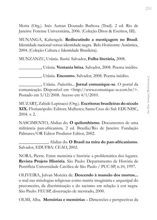 251
Ana
Rita
Santiago
[
Referências
]
Motta (Org.). Inês Autran Dourado Barbosa (Trad). 2 ed. Rio de
Janeiro: Forense Universitária, 2006. (Coleção Ditos & Escritos, III).
MUNANGA, Kabengele. Rediscutindo a mestiçagem no Brasil.
Identidade nacional versus identidade negra. Belo Horizonte: Autêntica,
2004. (Coleção Cultura e Identidade Brasileira).
MUNZANZU, Urânia. Baobá. Salvador, Folha literária, 2008.
__________, Urânia. Ventania brisa. Salvador, 2008. Poema inédito.
__________, Urânia. Encontro. Salvador, 2008. Poema inédito.
__________, Urânia. Podactilos... Jornal comunique-se. O portal da
comunicação. Disponível em <http://www.comunique-se.com.br/>.
Postado em 5/12/2008. Acesso em 4/1/2010.
MUZART, Zahidé Lupinacci (Org.). Escritoras brasileiras do século
XIX. Florianópolis: Editora Mulheres; Santa Cruz do Sul: EDUNISC,
2004. v. 2.
NASCIMENTO, Abdias do. O quilombismo. Documentos de uma
militância pan-africanista. 2 ed. Brasília/Rio de Janeiro: Fundação
Palmares/OR Editor Produtor Editor, 2002.
_____________, Abdias do. O Brasil na mira do pan-africanismo.
Salvador, EDUFBA: CEAO, 2002.
NORA, Pierre. Entre memória e história: a problemática dos lugares.
Revista Projeto História. São Paulo: Departamento de História de
Pontifícia Universidade Católica de São Paulo / PUC-SP, n.10, 1997.
OLIVEIRA, Julvan Moreira de. Descendo à mansão dos mortos...
o mal nas mitologias religiosas como matriz imaginária e arquetipal do
preconceito, da discriminação e do racismo em relação à cor negra.
São Paulo: FEUSP, dissertação de mestrado, 2000.
OLMI, Alba. Memórias e memórias – Dimensões e perspectivas da
 