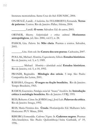 252
Vozes
Literárias
de
Escritoras
Negras
[
Referências
]
literatura memorialista. Santa Cruz do Sul: EDUNISC, 2006.
ONAWALÊ, Landê. A bailarina. In: FELISBERTO, Fernanda. Terras
de palavras. Contos. Rio de Janeiro: Pallas; Afirma, 2004.
__________, Landê. O vento. Salvador: Ed. do autor, 2003.
ORTNER, Sherry. Subjetividade e crítica cultural. Horizontes
antropológicos, jul./dez. 2006, vol.13, n. 28.
PASSOS, Lita. Palavra. In: Mão cheia. Poemas e contos. Salvador,
2005.
_______, Lita. Sinto sede. In: Caruru dos sete poetas. Cachoeira, 2007.
POLLAK, Michael. Memória, Esquecimento, Silêncio. Estudos históricos.
Rio de Janeiro, vol. 5, n 3, 1989.
________, Michael. Memória e identidade social. Estudos históricos.
Rio de Janeiro, vol. 5, n 10, 1992.
PRANDI, Reginaldo. Mitologia dos orixás. 5 imp. São Paulo:
Companhia das Letras, 2001.
RABASSA, Gregory. O negro na ficção brasileira. Rio de Janeiro:
Tempo Brasileiro, 1965.
RAMOS, Guerreiro. Patologia social do “branco” brasileiro. In: Introdução
crítica à sociologia brasileira. Rio de Janeiro: UFRJ, 1995.
REIS, Roberto. Cânon. In: JOBIM (org.), José Luís. Palavras da crítica.
Rio de Janeiro: Imago, 1992.
REIS, Maria Firmina dos. Úrsula. Florianópolis: Ed. Mulheres: belo
Horizonte: PUV Minas, 2004.
RIBEIRO, Esmeralda. Cadernos Negros. In. Cadernos negros. Poemas
Afro-brasileiros. São Paulo: Quilombhoje/Anita Garibaldi, nº 19,
1996.
 