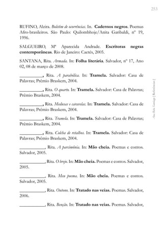 253
Ana
Rita
Santiago
[
Referências
]
RUFINO, Alzira. Boletim de ocorrências. In. Cadernos negros. Poemas
Afro-brasileiros. São Paulo: Quilombhoje/Anita Garibaldi, nº 19,
1996.
SALGUEIRO, Mª Aparecida Andrade. Escritoras negras
contemporâneas. Rio de Janeiro: Caetés, 2005.
SANTANA, Rita. Armada. In: Folha literária. Salvador, nº 17, Ano
02, 08 de março de 2008.
__________, Rita. A parabólica. In: Tramela. Salvador: Casa de
Palavras; Prêmio Braskem, 2004.
__________, Rita. O quarto. In: Tramela. Salvador: Casa de Palavras;
Prêmio Braskem, 2004.
__________, Rita. Medusas e caravelas. In: Tramela. Salvador: Casa de
Palavras; Prêmio Braskem, 2004.
__________, Rita. Tramela. In: Tramela. Salvador: Casa de Palavras;
Prêmio Braskem, 2004.
__________, Rita. Colcha de retalhos. In: Tramela. Salvador: Casa de
Palavras; Prêmio Braskem, 2004.
___________, Rita. A parcimônia. In: Mão cheia. Poemas e contos.
Salvador, 2005.
___________, Rita. O brejo. In: Mão cheia. Poemas e contos. Salvador,
2005.
___________, Rita. Meu poema. In: Mão cheia. Poemas e contos.
Salvador, 2005.
___________, Rita. Outono. In: Tratado nas veias. Poemas. Salvador,
2006.
___________, Rita. Benção. In: Tratado nas veias. Poemas. Salvador,
 