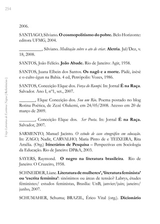 254
Vozes
Literárias
de
Escritoras
Negras
[
Referências
]
2006.
SANTIAGO, Silviano. O cosmopolitismo do pobre. Belo Horizonte:
editora UFMG, 2004.
__________, Silviano. Meditação sobre o ato de criar. Aletria. Jul/Dez, v.
18, 2008.
SANTOS, João Felício. João Abade. Rio de Janeiro: Agir, 1958.
SANTOS, Juana Elbein dos Santos. Os nagô e a morte. Pàdè, àsèsè
e o culto égun na Bahia. 4 ed, Petrópolis: Vozes, 1986.
SANTOS, Conceição Elque dos. Força do Rumpi. In: Jornal É na Raça.
Salvador. Ano I, nº1, set., 2007.
_______, Elque Conceição dos. Sou um Rio. Poema postado no blog
Rotina Poética, de Zezé Olukemi, em 24/05/2008. Acesso em 20 de
março de 2009.
_______, Conceição Elque dos. Ser Poeta. In: Jornal É na Raça.
Salvador, 2007.
SARMENTO, Manuel Jacinto. O estudo de caso etnográfico em educação.
In: ZAGO, Nadir, CARVALHO, Maria Pinto de e TEIXEIRA, Rita
Amélia. (Org.) Itinerários de Pesquisa – Perspectivas em Sociologia
da Educação. Rio de Janeiro: DP&A, 2003.
SAYERS, Raymond. O negro na literatura brasileira. Rio de
Janeiro: O Cruzeiro, 1958.
SCHNEIDER,Liane.Literaturademulheres’,‘literaturafeminista’
ou ‘escrita feminina’: sinônimos ou áreas de tensão? Labrys, études
féministes/ estudos feministas, Brasília: UnB, janvier/juin; janeiro/
junho, 2007.
SCHUMAHER, Schuma; BRAZIL, Érico Vital (org.). Dicionário
 