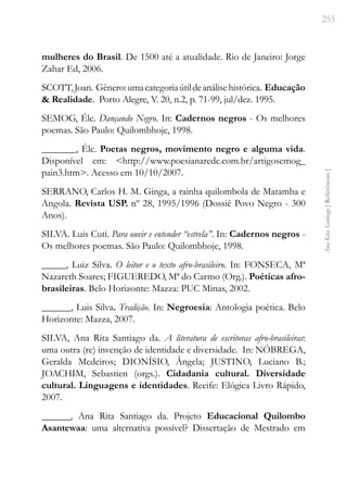 255
Ana
Rita
Santiago
[
Referências
]
mulheres do Brasil. De 1500 até a atualidade. Rio de Janeiro: Jorge
Zahar Ed, 2006.
SCOTT,Joan. Gênero:umacategoriaútildeanálisehistórica. Educação
& Realidade. Porto Alegre, V. 20, n.2, p. 71-99, jul/dez. 1995.
SEMOG, Éle. Dançando Negro. In: Cadernos negros - Os melhores
poemas. São Paulo: Quilombhoje, 1998.
_______, Éle. Poetas negros, movimento negro e alguma vida.
Disponível em: <http://www.poesianarede.com.br/artigosemog_
pain3.htm>. Acesso em 10/10/2007.
SERRANO, Carlos H. M. Ginga, a rainha quilombola de Matamba e
Angola. Revista USP. nº 28, 1995/1996 (Dossiê Povo Negro - 300
Anos).
SILVA. Luis Cuti. Para ouvir e entender “estrela”. In: Cadernos negros -
Os melhores poemas. São Paulo: Quilombhoje, 1998.
_____, Luiz Silva. O leitor e o texto afro-brasileiro. In: FONSECA, Mª
Nazareth Soares; FIGUEREDO, Mª do Carmo (Org.). Poéticas afro-
brasileiras. Belo Horizonte: Mazza: PUC Minas, 2002.
______, Luis Silva. Tradição. In: Negroesia: Antologia poética. Belo
Horizonte: Mazza, 2007.
SILVA, Ana Rita Santiago da. A literatura de escritoras afro-brasileiras:
uma outra (re) invenção de identidade e diversidade. In: NÓBREGA,
Geralda Medeiros; DIONÍSIO, Ângela; JUSTINO, Luciano B.;
JOACHIM, Sebastien (orgs.). Cidadania cultural. Diversidade
cultural. Linguagens e identidades. Recife: Elógica Livro Rápido,
2007.
______, Ana Rita Santiago da. Projeto Educacional Quilombo
Asantewaa: uma alternativa possível? Dissertação de Mestrado em
 