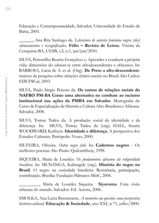 256
Vozes
Literárias
de
Escritoras
Negras
[
Referências
]
Educação e Contemporaneidade, Salvador, Universidade do Estado da
Bahia, 2005.
______, Ana Rita Santiago da. Literatura de autoria feminina negra: (des)
silenciamentos e ressignificações. Fólio – Revista de Letras. Vitória da
Conquista-BA, UESB, v.2, n.1, jan/jun/2010.
SILVA, Petronilha Beatriz Gonçalves e. Aprender a conduzir a própria
vida: dimensões do educar-se entre afrodescendentes e africanos. In:
BARBOSA, Lúcia de A. et al. (Org). De Preto a afro-descendente:
trajetos da pesquisa sobre relações étnico-raciais no Brasil. São Carlos:
EDUFSCar, 2003.
SILVA, Paulo Sérgio Peixoto da. Os cursos de relações raciais do
NAFRO PM-BA Como uma alternativa no combate ao racismo
institucional nas ações da PMBA em Salvador. Monografia do
Curso de Especialização de História e Cultura Afro-Brasileira e Africana.
Salvador, 2008.
SILVA, Tomaz Tadeu da. A produção social da identidade e da
diferença. In: SILVA, Tomaz Tadeu da (org); HALL, Stuart;
WOODWARD, Kathryn. Identidade e diferença. A perspectiva dos
Estudos Culturais. Petrópolis: Vozes, 2000.
SILVEIRA, Oliveira. Outra negra fulô. In: Cadernos negros - Os
melhores poemas. São Paulo: Quilombhoje, 1998.
SIQUEIRA, Maria de Lourdes. Os fundamentos africanos da religiosidade
brasileira. In: MUNANGA, Kabengele (org.). História do negro no
Brasil. O negro na sociedade brasileira: Resistência, participação,
contribuição. Brasília: Fundação Palmares-MinC, 2004.
_________, Maria de Lourdes Siqueira. Siyavuma. Uma visão
africana do mundo. Salvador: Ed. Autora, 2006.
SMOLKA, Ana Luiza Bustamante. A memória em questão: uma perspectiva
histórico-cultural. Educação & Sociedade, ano XXI, n 71, julho/2000.
 