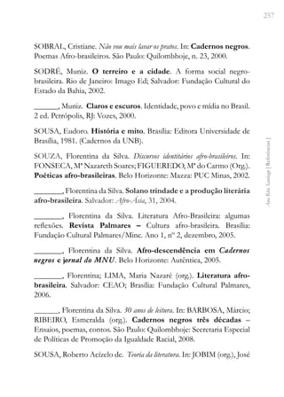 257
Ana
Rita
Santiago
[
Referências
]
SOBRAL, Cristiane. Não vou mais lavar os pratos. In: Cadernos negros.
Poemas Afro-brasileiros. São Paulo: Quilombhoje, n. 23, 2000.
SODRÉ, Muniz. O terreiro e a cidade. A forma social negro-
brasileira. Rio de Janeiro: Imago Ed; Salvador: Fundação Cultural do
Estado da Bahia, 2002.
______, Muniz. Claros e escuros. Identidade, povo e mídia no Brasil.
2 ed. Petrópolis, RJ: Vozes, 2000.
SOUSA, Eudoro. História e mito. Brasília: Editora Universidade de
Brasília, 1981. (Cadernos da UNB).
SOUZA, Florentina da Silva. Discursos identitários afro-brasileiros. In:
FONSECA, Mª Nazareth Soares; FIGUEREDO, Mª do Carmo (Org.).
Poéticas afro-brasileiras. Belo Horizonte: Mazza: PUC Minas, 2002.
_______, Florentina da Silva. Solano trindade e a produção literária
afro-brasileira. Salvador: Afro-Ásia, 31, 2004.
_______, Florentina da Silva. Literatura Afro-Brasileira: algumas
reflexões. Revista Palmares – Cultura afro-brasileira. Brasília:
Fundação Cultural Palmares/Minc. Ano 1, nº 2, dezembro, 2005.
_______, Florentina da Silva. Afro-descendência em Cadernos
negros e jornal do MNU. Belo Horizonte: Autêntica, 2005.
_______, Florentina; LIMA, Maria Nazaré (org.). Literatura afro-
brasileira. Salvador: CEAO; Brasília: Fundação Cultural Palmares,
2006.
______, Florentina da Silva. 30 anos de leitura. In: BARBOSA, Márcio;
RIBEIRO, Esmeralda (org.). Cadernos negros três décadas –
Ensaios, poemas, contos. São Paulo: Quilombhoje: Secretaria Especial
de Políticas de Promoção da Igualdade Racial, 2008.
SOUSA, Roberto Acízelo de. Teoria da literatura. In: JOBIM (org.), José
 