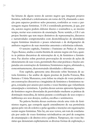 24
Vozes
Literárias
de
Escritoras
Negras
[
Introdução
]
faz leituras de alguns textos de autores negros que integram projetos
literários, individual e coletivamente em torno da LN, chamando a aten-
ção para aspectos positivos neles presentes, conferidos as vozes e per-
sonagens negras femininas. A LN é considerada pertinente, já que, por
ela, autores negros podem elaborar dizeres e contraditos e, ao mesmo
tempo, recriar seus contextos de enunciação. Neste sentido, a LN é um
projeto literário que tem traços distintivos de representações, discursos
e narratividades comprometidos com desmobilizações de identidades
negras femininas imutáveis e pouco relacionais e de desfigurações de
atributos negativos de suas memórias ancestrais e referências culturais.
O terceiro capítulo, Femininos e Feminismos em Poéticas de Autoras
Negras Baianas, analisa a escrita literária de autoras negras em foco, quan-
to às práticas discursivas de reinvenções de si, de femininos e feminis-
mos. Faz alusões sobre possíveis provocações de reversão de ações de
silenciamento de suas vozes, permitindo-lhes criar poéticas e ficções am-
paradas em construções de femininos/feminismos negros, afirmando e,
concomitantemente, desconstruindo identidades e diferenças.
Este capítulo, apresenta uma discussão sobre literatura de au-
toria feminina e faz análise de alguns poemas de Jocélia Fonseca, Rita
Santana e Urânia Munzanzu, com ênfase na criação de vozes poéticas e
em construções discursivas e imaginárias de femininos e feminismos ne-
gros, cotejadas por anseios por escrita e vozes literárias que vislumbrem
emancipação e resistência. A poética dessas autoras apresenta figurações
de femininos negros dissociadas de passividades mediante as práticas de
dominação masculina, de inércia perante a coisificação de seus corpos e
indiferença aos seus desejos, sonhos, escolhas e sentimentos.
Na palavra literária dessas escritoras circula uma visão de femi-
nismos negros, que extrapola aquele entendimento de sua pertinência
apenas pelo viés do coletivo e pelas agendas e inserções em organizações
sociais negras femininas. Não há, em seus versos, um tom de conclama-
ção por união de vozes femininas reivindicativas em prol de conquista
de emancipação e de direitos civis e políticos. Tampouco, são vozes lite-
rárias que denunciam explicitamente as diversas formas de exploração, a
 
