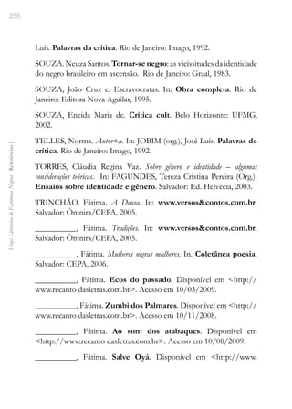 258
Vozes
Literárias
de
Escritoras
Negras
[
Referências
]
Luís. Palavras da crítica. Rio de Janeiro: Imago, 1992.
SOUZA. Neuza Santos. Tornar-se negro: as vicissitudes da identidade
do negro brasileiro em ascensão. Rio de Janeiro: Graal, 1983.
SOUZA, João Cruz e. Escravocratas. In: Obra completa. Rio de
Janeiro: Editora Nova Aguilar, 1995.
SOUZA, Eneida Maria de. Crítica cult. Belo Horizonte: UFMG,
2002.
TELLES, Norma. Autor+a. In: JOBIM (org.), José Luís. Palavras da
crítica. Rio de Janeiro: Imago, 1992.
TORRES, Cláudia Regina Vaz. Sobre gênero e identidade – algumas
considerações teóricas. In: FAGUNDES, Tereza Cristina Pereira (Org.).
Ensaios sobre identidade e gênero. Salvador: Ed. Helvécia, 2003.
TRINCHÃO, Fátima. A Deusa. In: www.versos&contos.com.br.
Salvador: Òmnira/CEPA, 2005.
__________, Fátima. Tradições. In: www.versos&contos.com.br.
Salvador: Òmnira/CEPA, 2005.
__________, Fátima. Mulheres negras mulheres. In. Coletânea poesia.
Salvador: CEPA, 2006.
__________, Fátima. Ecos do passado. Disponível em <http://
www.recanto dasletras.com.br>. Acesso em 10/03/2009.
__________, Fátima. Zumbi dos Palmares. Disponível em <http://
www.recanto dasletras.com.br>. Acesso em 10/11/2008.
__________, Fátima. Ao som dos atabaques. Disponível em
<http://www.recanto dasletras.com.br>. Acesso em 10/08/2009.
__________, Fátima. Salve Oyá. Disponível em <http://www.
 