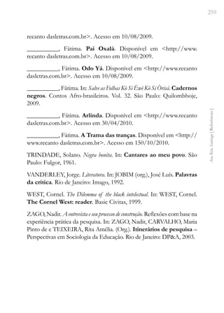 259
Ana
Rita
Santiago
[
Referências
]
recanto dasletras.com.br>. Acesso em 10/08/2009.
__________, Fátima. Pai Oxalá. Disponível em <http://www.
recanto dasletras.com.br>. Acesso em 10/08/2009.
__________, Fátima. Odo Yá. Disponível em <http://www.recanto
dasletras.com.br>. Acesso em 10/08/2009.
__________, Fátima. In: Salve as Folhas Kò Si Èwè Kò Si Òrisá. Cadernos
negros. Contos Afro-brasileiros. Vol. 32. São Paulo: Quilombhoje,
2009.
__________, Fátima. Arlinda. Disponível em <http://www.recanto
dasletras.com.br>. Acesso em 30/04/2010.
__________, Fátima. A Trama das tranças. Disponível em <http://
www.recanto dasletras.com.br>. Acesso em 150/10/2010.
TRINDADE, Solano. Negra bonita. In: Cantares ao meu povo. São
Paulo: Fulgor, 1961.
VANDERLEY, Jorge. Literatura. In: JOBIM (org.), José Luís. Palavras
da crítica. Rio de Janeiro: Imago, 1992.
WEST, Cornel. The Dilemma of the black intelectual. In: WEST, Cornel.
The Cornel West: reader. Basic Civitas, 1999.
ZAGO, Nadir. A entrevista e seu processo de construção. Reflexões com base na
experiência prática da pesquisa. In: ZAGO, Nadir, CARVALHO, Maria
Pinto de e TEIXEIRA, Rita Amélia. (Org.). Itinerários de pesquisa –
Perspectivas em Sociologia da Educação. Rio de Janeiro: DP&A, 2003.
 