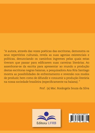 “A autora, através das vozes poéticas das escritoras, demonstra os
seus repertórios culturais, revela as suas agonias existenciais e
políticas, denunciando os caminhos íngremes pelas quais estas
tiveram que passar para edificarem suas carreiras literárias. Ao
assenhorar-se da escrita para apresentar ao mundo a produção
destas escritoras negras baianas, a pesquisadora Ana Rita Santiago
mostra as possibilidades de enfrentamento e reversão nos modos
de produzir, bem como de difundir e consumir a produção literária
na nossa sociedade brasileira (especificamente na baiana). ”
Prof . (a) Msc. Rosângela Souza da Silva
 