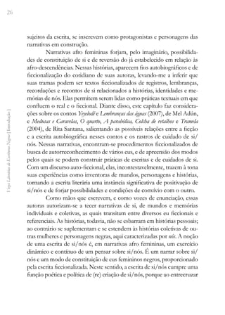26
Vozes
Literárias
de
Escritoras
Negras
[
Introdução
]
sujeitos da escrita, se inscrevem como protagonistas e personagens das
narrativas em construção.
Narrativas afro femininas forjam, pelo imaginário, possibilida-
des de constituição de si e de reversão do já estabelecido em relação às
afro-descendências. Nessas histórias, aparecem fios autobiográficos e de
ficcionalização do cotidiano de suas autoras, levando-me a inferir que
suas tramas podem ser textos ficcionalizados de registros, lembranças,
recordações e recontos de si relacionados a histórias, identidades e me-
mórias de nós. Elas permitem serem lidas como práticas textuais em que
confluem o real e o ficcional. Diante disso, este capítulo faz considera-
ções sobre os contos Yeyelodê e Lembranças das águas (2007), de Mel Adún,
e Medusas e Caravelas, O quarto, A parabólica, Colcha de retalhos e Tramela
(2004), de Rita Santana, salientando as possíveis relações entre a ficção
e a escrita autobiográfica nesses contos e os rastros de cuidado de si/
nós. Nessas narrativas, encontram-se procedimentos ficcionalizados de
busca de autorreconhecimento de vários eus, e de apreensão dos modos
pelos quais se podem construir práticas de escritas e de cuidados de si.
Com um discurso auto-ficcional, elas, incontestavelmente, trazem à tona
suas experiências como inventoras de mundos, personagens e histórias,
tornando a escrita literária uma instância significativa de positivação de
si/nós e de forjar possibilidades e condições de convívio com o outro.
Como mãos que escrevem, e como vozes de enunciação, essas
autoras autorizam-se a tecer narrativas de si, de mundos e memórias
individuais e coletivas, as quais transitam entre diversos eu ficcionais e
referenciais. As histórias, todavia, não se esbarram em histórias pessoais;
ao contrário se suplementam e se estendem às histórias coletivas de ou-
tras mulheres e personagens negras, aqui caracterizadas por nós. A noção
de uma escrita de si/nós é, em narrativas afro femininas, um exercício
dinâmico e contínuo de um pensar sobre si/nós. É um narrar sobre si/
nós e um modo de constituição de eus femininos negros, proporcionado
pela escrita ficcionalizada. Neste sentido, a escrita de si/nós cumpre uma
função poética e política de (re) criação de si/nós, porque ao entrecruzar
 