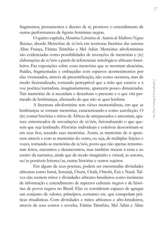 27
Ana
Rita
Santiago
[
Introdução
]
fragmentos, pensamentos e dizeres de si, promove o entendimento de
outras performances de figuras femininas negras.
O quinto capítulo, Memórias Literárias de Autoria de Mulheres Negras
Baianas, aborda Memórias de si/nós em tessituras literárias das autoras
Aline França, Fátima Trinchão e Mel Adún. Memórias afrofemininas
são evidenciadas como possibilidades de invenções de memórias e (re)
elaborações de si/nós a partir de referenciais mitológicos africano-brasi-
leiros. Faz exposições sobre essas memórias que se mostram aleatórias,
fluídas, fragmentadas e embaçadas com esparsos acontecimentos por
elas vivenciados, através da presentificação, não como ocorrera, mas de
modo ficcionalizado, tornando perceptível que a mão que escreve e a
voz poética/narradora, imaginariamente, aparecem pouco distanciadas.
Tais memórias de si recordam e desenham o presente e o que virá per-
meado de lembranças, afastando do que não se quer lembrar.
A literatura afrofeminina tem viéses memorialistas, em que as
lembranças se tornam memórias, caracterizando-a como autoficção. O
(re) contar histórias e mitos de Áfricas de antepassados e ancestrais, apa-
rece entremeados de recordações de si/nós, ficionalizando o que que-
rem que seja lembrado. Histórias individuais e coletivas descortinam-se
em seus fios, tecendo suas memórias. Assim, as memórias de si apare-
cem através e com as memórias do outro, ou seja, de múltiplas feições e
vozes, tornando-se memórias de si/nós, posto que não apenas rememo-
ram feitos, encontros e desencontros, mas também trazem à cena e ao
centro da narrativa, ainda que de modo imaginário e virtual, as autoras,
os/as possíveis leitores/as, outras histórias e outros sujeitos.
Em alguns de seus poemas, podem ser encontradas divindades
africanas como Iansã, Iemanjá, Òsum, Osalà, Omolú, Esù e Nanã. Tal-
vez elas recriem mitos e divindades africano-brasileiros como instâncias
de informação e entendimento de aspectos culturais negros e de histó-
rias de povos negros no Brasil. Elas os consideram capazes de agregar
um conjunto de valores, princípios, costumes etc. que extrapolam prá-
ticas ritualísticas. Com divindades e mitos africanos e afro-brasileiros,
através de seus contos e novelas, Fátima Trinchão, Mel Adún e Aline
 
