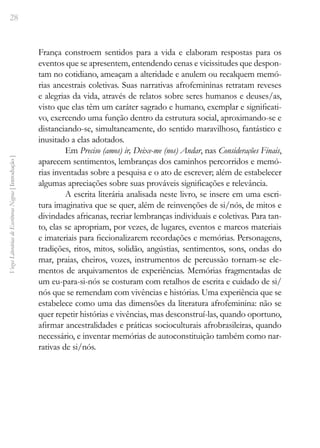 28
Vozes
Literárias
de
Escritoras
Negras
[
Introdução
]
França constroem sentidos para a vida e elaboram respostas para os
eventos que se apresentem, entendendo cenas e vicissitudes que despon-
tam no cotidiano, ameaçam a alteridade e anulem ou recalquem memó-
rias ancestrais coletivas. Suas narrativas afrofemininas retratam reveses
e alegrias da vida, através de relatos sobre seres humanos e deuses/as,
visto que elas têm um caráter sagrado e humano, exemplar e significati-
vo, exercendo uma função dentro da estrutura social, aproximando-se e
distanciando-se, simultaneamente, do sentido maravilhoso, fantástico e
inusitado a elas adotados.
Em Preciso (amos) ir, Deixe-me (nos) Andar, nas Considerações Finais,
aparecem sentimentos, lembranças dos caminhos percorridos e memó-
rias inventadas sobre a pesquisa e o ato de escrever; além de estabelecer
algumas apreciações sobre suas prováveis significações e relevância.
A escrita literária analisada neste livro, se insere em uma escri-
tura imaginativa que se quer, além de reinvenções de si/nós, de mitos e
divindades africanas, recriar lembranças individuais e coletivas. Para tan-
to, elas se apropriam, por vezes, de lugares, eventos e marcos materiais
e imateriais para ficcionalizarem recordações e memórias. Personagens,
tradições, ritos, mitos, solidão, angústias, sentimentos, sons, ondas do
mar, praias, cheiros, vozes, instrumentos de percussão tornam-se ele-
mentos de arquivamentos de experiências. Memórias fragmentadas de
um ­
eu-para-si-nós se costuram com retalhos de escrita e cuidado de si/
nós que se remendam com vivências e histórias. Uma experiência que se
estabelece como uma das dimensões da literatura afrofeminina: não se
quer repetir histórias e vivências, mas desconstruí-las, quando oportuno,
afirmar ancestralidades e práticas socioculturais afrobrasileiras, quando
necessário, e inventar memórias de autoconstituição também como nar-
rativas de si/nós.
 