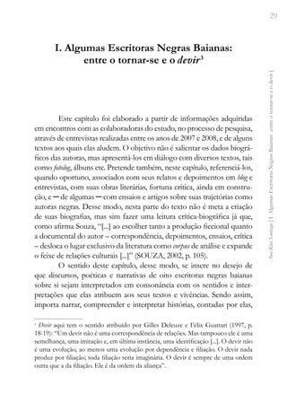 29
Ana
Rita
Santiago
[
I.
Algumas
Escritoras
Negras
Baianas:
entre
o
tornar-se
e
o
devir
]
I. Algumas Escritoras Negras Baianas:
entre o tornar-se e o devir3
Este capítulo foi elaborado a partir de informações adquiridas
em encontros com as colaboradoras do estudo, no processo de pesquisa,
através de entrevistas realizadas entre os anos de 2007 e 2008, e de alguns
textos aos quais elas aludem. O objetivo não é salientar os dados biográ-
ficos das autoras, mas apresentá-los em diálogo com diversos textos, tais
como fotolog, álbuns etc. Pretende também, neste capítulo, referenciá-los,
quando oportuno, associados com seus relatos e depoimentos em blog e
entrevistas, com suas obras literárias, fortuna crítica, ainda em constru-
ção, e ─ de algumas ─ com ensaios e artigos sobre suas trajetórias como
autoras negras. Desse modo, nesta parte do texto não é meta a criação
de suas biografias, mas sim fazer uma leitura crítica-biográfica já que,
como afirma Souza, “[...] ao escolher tanto a produção ficcional quanto
a documental do autor – correspondência, depoimentos, ensaios, crítica
– desloca o lugar exclusivo da literatura como corpus de análise e expande
o feixe de relações culturais [...]” (SOUZA, 2002, p. 105).
O sentido deste capítulo, desse modo, se insere no desejo de
que discursos, poéticas e narrativas de oito escritoras negras baianas
sobre si sejam interpretados em consonância com os sentidos e inter-
pretações que elas atribuem aos seus textos e vivências. Sendo assim,
importa narrar, compreender e interpretar histórias, contadas por elas,
3
Devir aqui tem o sentido atribuído por Gilles Deleuze e Félix Guattari (1997, p.
18-19): “Um devir não é uma correspondência de relações. Mas tampouco ele é uma
semelhança, uma imitação e, em última instância, uma identificação [...]. O devir não
é uma evolução, ao menos uma evolução por dependência e filiação. O devir nada
produz por filiação; toda filiação seria imaginária. O devir é sempre de uma ordem
outra que a da filiação. Ele é da ordem da aliança”.
 