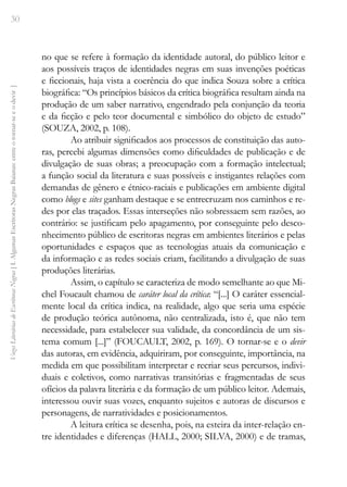 30
Vozes
Literárias
de
Escritoras
Negras
[
I.
Algumas
Escritoras
Negras
Baianas:
entre
o
tornar-se
e
o
devir
]
no que se refere à formação da identidade autoral, do público leitor e
aos possíveis traços de identidades negras em suas invenções poéticas
e ficcionais, haja vista a coerência do que indica Souza sobre a crítica
biográfica: “Os princípios básicos da crítica biográfica resultam ainda na
produção de um saber narrativo, engendrado pela conjunção da teoria
e da ficção e pelo teor documental e simbólico do objeto de estudo”
(SOUZA, 2002, p. 108).
Ao atribuir significados aos processos de constituição das auto-
ras, percebi algumas dimensões como dificuldades de publicação e de
divulgação de suas obras; a preocupação com a formação intelectual;
a função social da literatura e suas possíveis e instigantes relações com
demandas de gênero e étnico-raciais e publicações em ambiente digital
como blogs e sites ganham destaque e se entrecruzam nos caminhos e re-
des por elas traçados. Essas interseções não sobressaem sem razões, ao
contrário: se justificam pelo apagamento, por conseguinte pelo desco-
nhecimento público de escritoras negras em ambientes literários e pelas
oportunidades e espaços que as tecnologias atuais da comunicação e
da informação e as redes sociais criam, facilitando a divulgação de suas
produções literárias.
Assim, o capítulo se caracteriza de modo semelhante ao que Mi-
chel Foucault chamou de caráter local da crítica: “[...] O caráter essencial-
mente local da crítica indica, na realidade, algo que seria uma espécie
de produção teórica autônoma, não centralizada, isto é, que não tem
necessidade, para estabelecer sua validade, da concordância de um sis-
tema comum [...]” (FOUCAULT, 2002, p. 169). O tornar-se e o devir
das autoras, em evidência, adquiriram, por conseguinte, importância, na
medida em que possibilitam interpretar e recriar seus percursos, indivi-
duais e coletivos, como narrativas transitórias e fragmentadas de seus
ofícios da palavra literária e da formação de um público leitor. Ademais,
interessou ouvir suas vozes, enquanto sujeitos e autoras de discursos e
personagens, de narratividades e posicionamentos.
A leitura crítica se desenha, pois, na esteira da inter-relação en-
tre identidades e diferenças (HALL, 2000; SILVA, 2000) e de tramas,
 