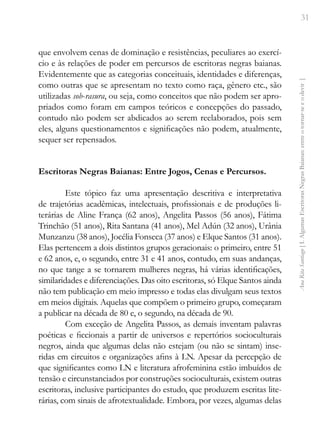31
Ana
Rita
Santiago
[
I.
Algumas
Escritoras
Negras
Baianas:
entre
o
tornar-se
e
o
devir
]
que envolvem cenas de dominação e resistências, peculiares ao exercí-
cio e às relações de poder em percursos de escritoras negras baianas.
Evidentemente que as categorias conceituais, identidades e diferenças,
como outras que se apresentam no texto como raça, gênero etc., são
utilizadas sob-rasura, ou seja, como conceitos que não podem ser apro-
priados como foram em campos teóricos e concepções do passado,
contudo não podem ser abdicados ao serem reelaborados, pois sem
eles, alguns questionamentos e significações não podem, atualmente,
sequer ser repensados.
Escritoras Negras Baianas: Entre Jogos, Cenas e Percursos.
Este tópico faz uma apresentação descritiva e interpretativa
de trajetórias acadêmicas, intelectuais, profissionais e de produções li-
terárias de Aline França (62 anos), Angelita Passos (56 anos), Fátima
Trinchão (51 anos), Rita Santana (41 anos), Mel Adún (32 anos), Urânia
Munzanzu (38 anos), Jocélia Fonseca (37 anos) e Elque Santos (31 anos).
Elas pertencem a dois distintos grupos geracionais: o primeiro, entre 51
e 62 anos, e, o segundo, entre 31 e 41 anos, contudo, em suas andanças,
no que tange a se tornarem mulheres negras, há várias identificações,
similaridades e diferenciações. Das oito escritoras, só Elque Santos ainda
não tem publicação em meio impresso e todas elas divulgam seus textos
em meios digitais. Aquelas que compõem o primeiro grupo, começaram
a publicar na década de 80 e, o segundo, na década de 90.
Com exceção de Angelita Passos, as demais inventam palavras
poéticas e ficcionais a partir de universos e repertórios socioculturais
negros, ainda que algumas delas não estejam (ou não se sintam) inse-
ridas em circuitos e organizações afins à LN. Apesar da percepção de
que significantes como LN e literatura afrofeminina estão imbuídos de
tensão e circunstanciados por construções socioculturais, existem outras
escritoras, inclusive participantes do estudo, que produzem escritas lite-
rárias, com sinais de afrotextualidade. Embora, por vezes, algumas delas
 