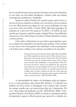 32
Vozes
Literárias
de
Escritoras
Negras
[
I.
Algumas
Escritoras
Negras
Baianas:
entre
o
tornar-se
e
o
devir
]
não se considerem parte desses projetos literários, nem assim classificam
as suas obras, são necessárias abordagens e debates sobre seus limites,
convergências, pertinências e finalidades.
Quanto ao gênero literário, do segundo grupo, apenas duas es-
crevem em prosa, enquanto as demais, até o momento, escrevem apenas
em verso. Rita Santana tem alguns de seus contos publicados em sites
e nos livros Mão cheia (2005) e Tramela (2004). Mel Adún participou da
coletânea de contos dos CN, números 30 (2007) e 32 (2009). Já entre
aquelas que integram o primeiro grupo, Angelita Passos tem publicação
somente em verso; Aline França é novelista e Fátima Trinchão é contista
e escreve poesias.
Cinco delas evidenciaram, em seus relatos, preocupações e quei-
xas a respeito dos empecilhos encontrados para publicar e fazer circular
os seus textos. Em consequência, elas enfrentam a falta de perspectiva
e de chances para a edição, como apareceu nas palavras de uma delas:
Nunca pensei que meus poemas fossem algo digno de publica-
ção. Deixo arquivado no meu e-mail [...] Hoje eu penso em pu-
blicar, pois vejo que não escrevo só para mim. Tem um bocado
de outras vozes que são ouvidas a partir do que escrevo. Agora
estou ouvindo sobre publicação e estou pensando sobre isso.
Eu ficava até receosa. Assim, se seu publicasse, que as pessoas
iriam achar que sou uma militante raivosa, que fica falando do
mesmo assunto toda hora. Quem vai se interessar por isso? Na
verdade, agora começo a pensar em mim em outro lugar que
não é esse: de alguém, de uma pessoa chata, que fica escrevendo
sobre o mesmo assunto. (MUNZANZU, 2008)
As oportunidades de edição e de divulgação ainda são incipien-
tes e, às vezes, precárias, como afirma Rita Santana: “[...] Quando vou
publicar um livro, invisto na divulgação: envio realeses; faço contatos
etc, porque acredito que sua sobrevivência dura até o lançamento. Ele
vive e dura, depois de publicado, um dia” (SANTANA, 2008). O pes-
quisador Eduardo Assis Duarte (2005), ao referir-se à produção artística
de populações negras no Brasil, garante que, apesar de o trabalho dos
 