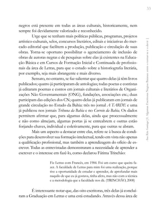 33
Ana
Rita
Santiago
[
I.
Algumas
Escritoras
Negras
Baianas:
entre
o
tornar-se
e
o
devir
]
negros está presente em todas as áreas culturais, historicamente, nem
sempre foi devidamente valorizado e reconhecido.
Urge que se tenham mais políticas públicas, programas, projetos
artístico-culturais, selos, concursos literários, editais e iniciativas do mer-
cado editorial que facilitem a produção, publicação e circulação de suas
obras. Torna-se oportuno possibilitar o agenciamento de inclusão de
obras de autoras negras e de pesquisas sobre elas já existentes na Educa-
ção Básica e em Cursos de Formação Inicial e Continuada de profissio-
nais da área de Letras, para que o estudo sobre a historiografia literária,
por exemplo, seja mais abrangente e mais diverso.
Sensato, no entanto, se faz salientar que quatro delas já têm livros
publicados; quatro já participaram de antologias; todas poetas e contistas
já editaram poemas e contos em jornais culturais e literários de Organi-
zações Não Governamentais (ONG), fundações, associações etc.; duas
participam das edições dos CN; quatro delas já publicaram em jornais de
grande circulação no Estado da Bahia: três no jornal A TARDE e uma
já publicou nos jornais Tribuna da Bahia e no Correio da Bahia. Os dados
permitem afirmar que, para algumas delas, ainda que processualmente
e não como almejam, algumas portas já se entreabrem e outras estão
forjando chaves, individual e coletivamente, para que outras se abram.
Mais um aspecto a destacar entre elas, refere-se à busca de condi-
ções para desenvolver sua formação intelectual, tendo em vista não apenas
a qualificação profissional, mas também a aprendizagem do ofício de es-
crever. Todas as entrevistadas demonstraram a necessidade de aprender a
escrever e o interesse em fazê-lo, como declarou Fátima Trinchão:
Fiz Letras com Francês, em 1984. Foi um curso que queira fa-
zer. A faculdade de Letras para mim foi uma realização, porque
tive a oportunidade de estudar e aprender, de aprofundar mais
naquilo de que eu já gostava, tinha afeto, mas não com a técnica
e a metodologia que a faculdade nos dá. (TRINCHÃO, 2008)
É interessante notar que, das oito escritoras, três delas já concluí-
ram a Graduação em Letras e uma está estudando. Através dessa área de
 