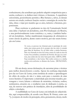 34
Vozes
Literárias
de
Escritoras
Negras
[
I.
Algumas
Escritoras
Negras
Baianas:
entre
o
tornar-se
e
o
devir
]
conhecimento, elas acreditam que poderão adquirir competências para a
escrita, conhecer e se dedicar mais à leitura e à literatura. A experiência
universitária, possivelmente permitiu a Rita Santana e, talvez, às demais
autoras em estudo, conhecer funções sociais e estratégias de escrita lite-
rária, obras e viajar por mundos que as artes, inclusive a literatura, pro-
porcionam.
Duas escritoras se graduaram na área de Comunicação Social:
uma delas é bacharel em Jornalismo, com Pós-Graduação em Roteiro,
e atua profissionalmente como roteirista; e a, outra, é também bacha-
rel em Jornalismo. Ambas manifestaram insegurança de afirmarem-se
como artesãs da palavra, dentre outros motivos, por não terem forma-
ção em Letras.
Às vezes, as pessoas me chamam para ir participar de semi-
nário, mas nunca gosto de ir, porque não me sinto à vontade
para falar de literatura. Eu sei falar sobre a minha literatura.
Não sou formada na área de Letras, nunca fiz nada na área de
Letras. Sou jornalista, contadora de história. Sei que sou escri-
tora, mas ainda não me sinto bem parte dela. (ADÚN, 2008)
Faço jornalismo e não Letras. Não tenho certeza se a minha
escrita está conforme os ditames das Letras. (MUNZANZU,
2008)
Há um desejo, nessas declarações, de encontrar pistas e técnicas
para melhor desenvolverem a escrita. Apesar da confiança depositada
por elas no Curso de Letras, como instância de ensino e aprendizagem
do ofício da escrita, ele não é a única escola para o exercício de criar
textos literários. É importante a criatividade para inventar mundos, per-
sonagens e vozes; leituras e releituras de memórias, vivências, sonhos,
sentimentos, emoções etc. e condições reais de dedicação à escrita, ou
seja, de escrever sem práticas de interdições, além de possibilidades de
edição e circulação.
A credibilidade no Curso de Letras está imbuída de subjetivida-
des, aqui compreendidas, de acordo com Sherry B. Ortner, como um
“[...] conjunto de modos de percepção, afeto, pensamento, desejo, medo
 