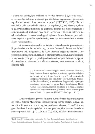 35
Ana
Rita
Santiago
[
I.
Algumas
Escritoras
Negras
Baianas:
entre
o
tornar-se
e
o
devir
]
e assim por diante, que animam os sujeitos atuantes [...], associadas [...]
às formações culturais e sociais que modelam, organizam e provocam
aqueles modos de afeto, pensamento, etc.” (ORTNER, 2007). Ela está
envolvida pela vontade de anseios por legitimação, haja vista que, dian-
te da invisibilidade histórica de escritoras negras, no meio intelectual e
artístico-cultural, inclusive no ensino de Teoria e História Literária na
educação básica e em cursos de graduação em Letras, há de se pretender
uma suposta e possível qualificação, para que suas narrativas e versos
sejam reconhecidos.
A ausência de estudos de teoria e crítica literária, produzidos e
já publicados por intelectuais negros, nos Cursos de Letras, também é
responsável pelo apagamento de vozes literárias negras femininas, o que
possivelmente agrava ainda mais o silenciamento delas. Duarte conside-
ra que o não prestígio da produção literária de negros brasileiros, apesar
do crescimento de estudos a ela relacionados, dentre outros motivos,
decorre pela
[...] inexistência de uma recepção crítica volumosa atualizada,
bem como de debates regulares nos fóruns específicos da área
de Letras, decorre desses fatores e também da ausência da
disciplina “literatura afro-brasileira” (ou “Literatura Brasilei-
ra Afrodescendente”) nos currículos de graduação e pós-gra-
duação da maioria dos cursos de Letras instalados no Brasil.
Como consequência, mantém-se intacta a cortina de silêncio
que leva ao desconhecimento público e vitima a maior parte
dos escritores em questão. (DUARTE, 2005, p. 114-115)
Duas escritoras, porém, indicam outras fontes de aprendizagem
do ofício: Urânia Munzanzu consolidou sua escrita literária através da
socialização com escritores negros, conforme afirmou: “Landê4
é meu
guru literário. André5
, após ler os meus poemas, fica sempre insistindo
para eu publicá-los [...]” (MUNZANZU, 2008). E Elque Santos mencio-
4
Landê Onawalê é poeta, contista e participa dos CN. É um dos organizadores das Quartinhas de Aruá.
5
André Santana é jornalista, um dos editores da Folha Literária da Fundação Pedro Calmon do Estado da Bahia.
 